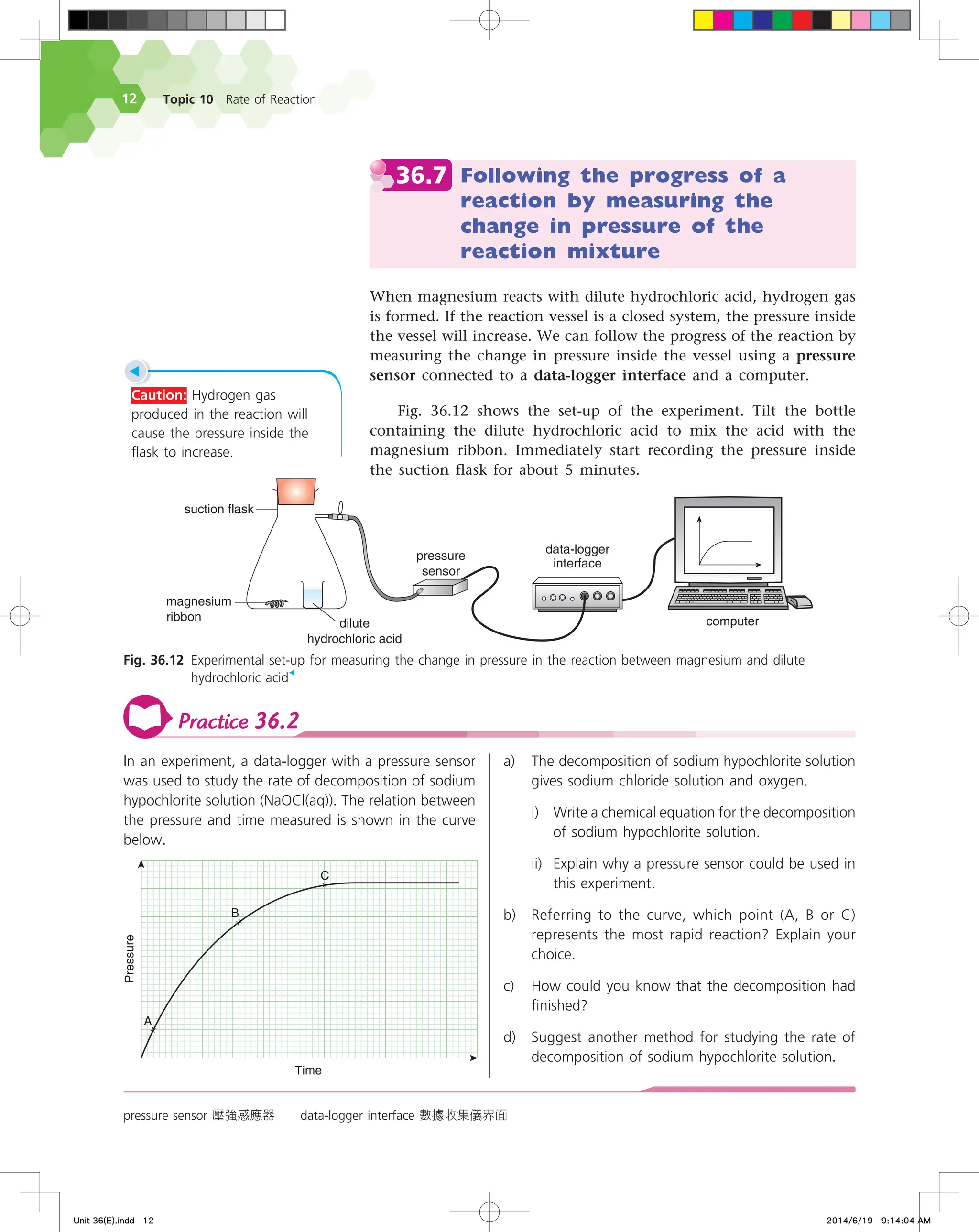 Topic 10 Rate of Reaction
12
36.7 Following the progress of a
reaction by measuring the
change in pressure of the
reaction mixture
When magnesium reacts with dilute hydrochloric acid, hydrogen gas
is formed. If the reaction vessel is a closed system, the pressure inside
the vessel will increase. We can follow the progress of the reaction by
measuring the change in pressure inside the vessel using a pressure
sensor connected to a data-logger interface and a computer.
Fig. 36.12 shows the set-up of the experiment. Tilt the bottle
containing the dilute hydrochloric acid to mix the acid with the
magnesium ribbon. Immediately start recording the pressure inside
the suction flask for about 5 minutes.
pressure sensor 壓強感應器 data-logger interface 數據收集儀界面
Fig. 36.12 Experimental set-up for measuring the change in pressure in the reaction between magnesium and dilute
hydrochloric acid
◀
EBUBMPHHFS
JOUFSGBDF
TVDUJPOGMBTL
NBHOFTJVN
SJCCPO
EJMVUF
IZESPDIMPSJDBDJE
QSFTTVSF
TFOTPS
DPNQVUFS
◀
Caution: Hydrogen gas
produced in the reaction will
cause the pressure inside the
flask to increase.
Practice 36.2
In an experiment, a data-logger with a pressure sensor
was used to study the rate of decomposition of sodium
hypochlorite solution (NaOCl(aq)). The relation between
the pressure and time measured is shown in the curve
below.
5JNF
1SFTTVSF

#
$
a) The decomposition of sodium hypochlorite solution
gives sodium chloride solution and oxygen.
i) Write a chemical equation for the decomposition
of sodium hypochlorite solution.
ii) Explain why a pressure sensor could be used in
this experiment.
b) Referring to the curve, which point (A, B or C)
represents the most rapid reaction? Explain your
choice.
c) How could you know that the decomposition had
finished?
d) Suggest another method for studying the rate of
decomposition of sodium hypochlorite solution.
Unit 36(E).indd 12 2014/6/19 9:14:04 AM
 