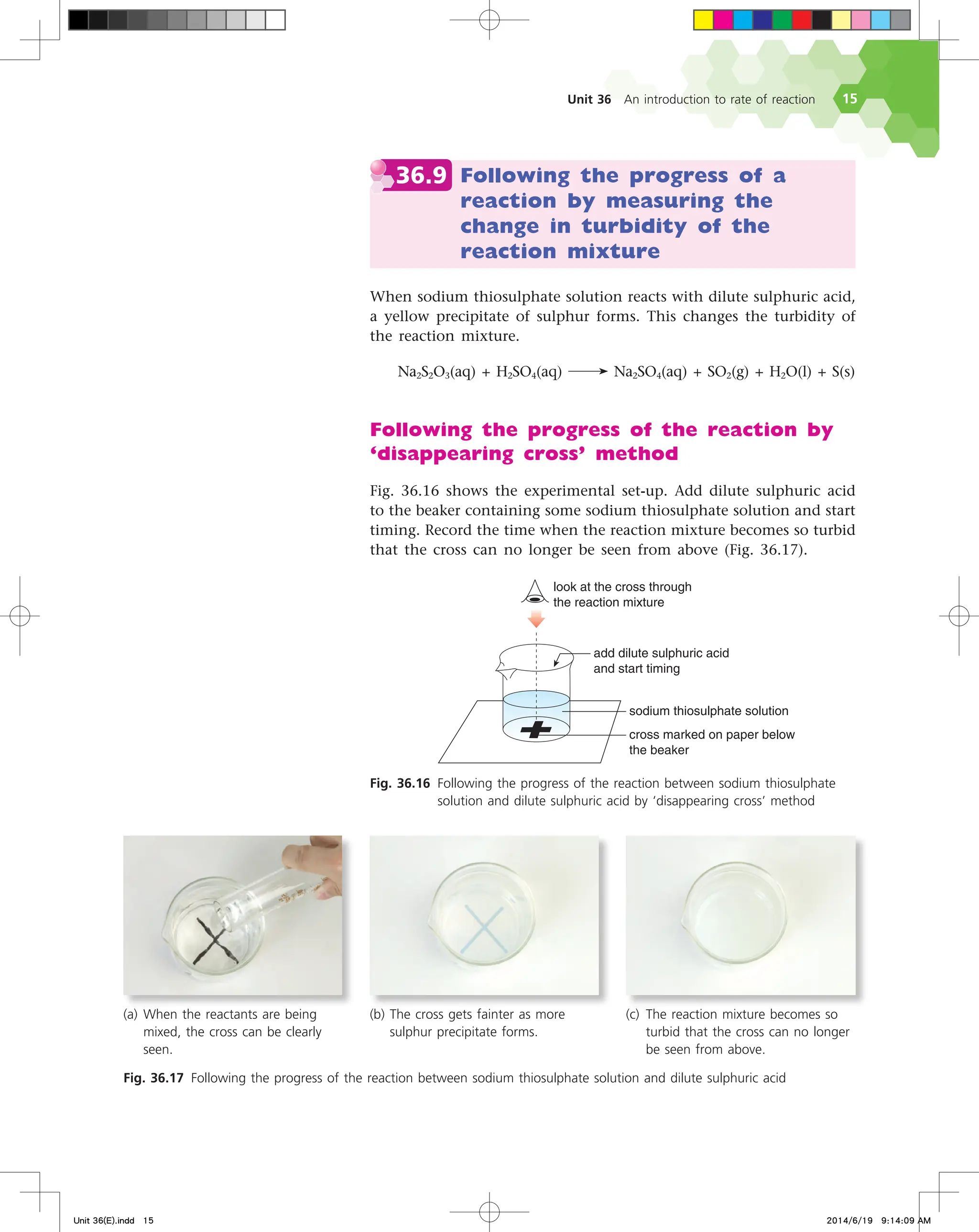 Unit 36 An introduction to rate of reaction 15
36.9 Following the progress of a
reaction by measuring the
change in turbidity of the
reaction mixture
When sodium thiosulphate solution reacts with dilute sulphuric acid,
a yellow precipitate of sulphur forms. This changes the turbidity of
the reaction mixture.
Na2S2O3(aq) + H2SO4(aq) Na2SO4(aq) + SO2(g) + H2O(l) + S(s)
Following the progress of the reaction by
‘disappearing cross’ method
Fig. 36.16 shows the experimental set-up. Add dilute sulphuric acid
to the beaker containing some sodium thiosulphate solution and start
timing. Record the time when the reaction mixture becomes so turbid
that the cross can no longer be seen from above (Fig. 36.17).
TPEJVNUIJPTVMQIBUFTPMVUJPO
DSPTTNBSLFEPOQBQFSCFMPX
UIFCFBLFS
BEEEJMVUFTVMQIVSJDBDJE
BOETUBSUUJNJOH
MPPLBUUIFDSPTTUISPVHI
UIFSFBDUJPONJYUVSF
Fig. 36.16 Following the progress of the reaction between sodium thiosulphate
solution and dilute sulphuric acid by ‘disappearing cross’ method
Fig. 36.17 Following the progress of the reaction between sodium thiosulphate solution and dilute sulphuric acid
(a) When the reactants are being
mixed, the cross can be clearly
seen.
(b) The cross gets fainter as more
sulphur precipitate forms.
(c) The reaction mixture becomes so
turbid that the cross can no longer
be seen from above.
Unit 36(E).indd 15 2014/6/19 9:14:09 AM
 