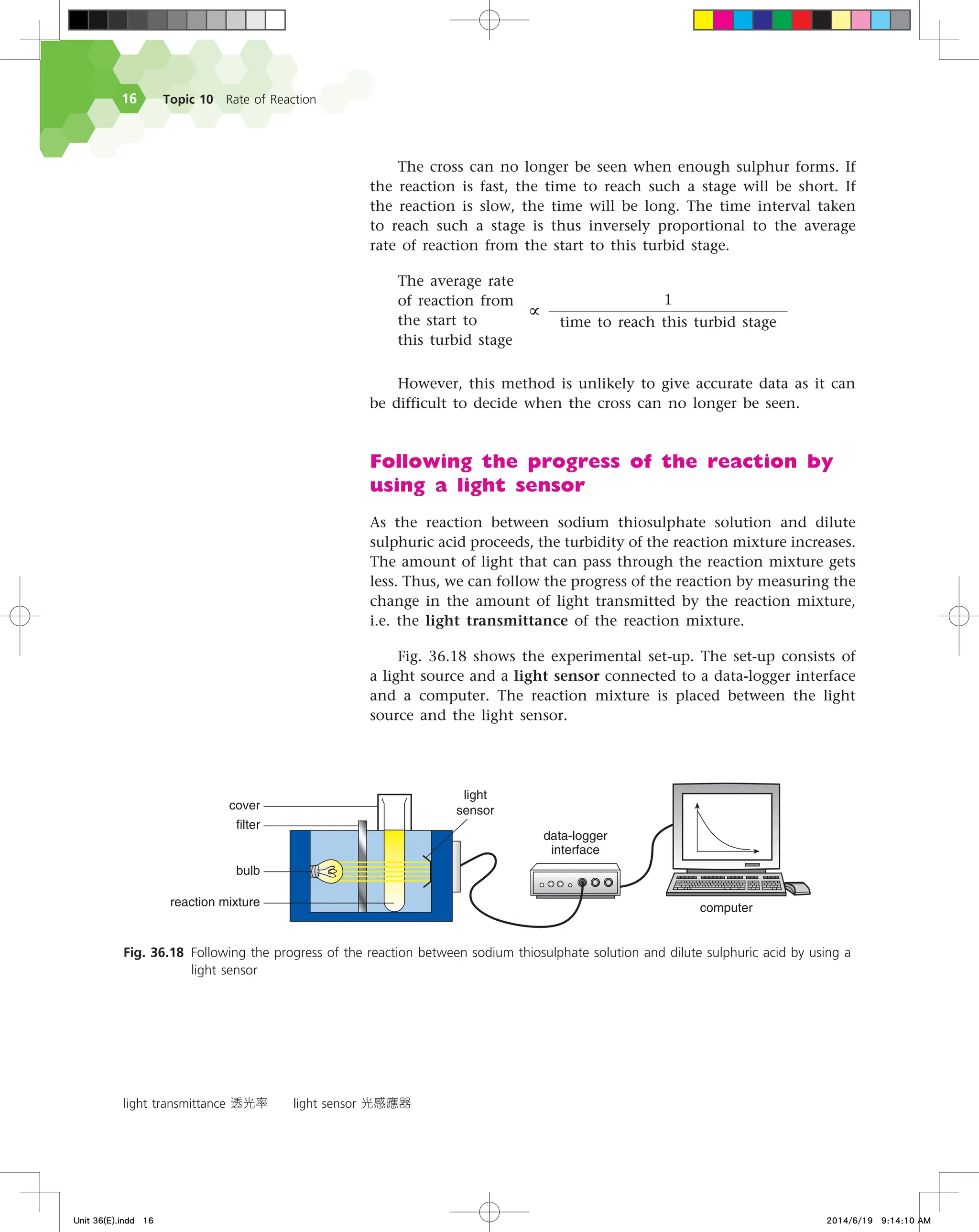 Topic 10 Rate of Reaction
16
The cross can no longer be seen when enough sulphur forms. If
the reaction is fast, the time to reach such a stage will be short. If
the reaction is slow, the time will be long. The time interval taken
to reach such a stage is thus inversely proportional to the average
rate of reaction from the start to this turbid stage.
The average rate
of reaction from  
€
∝
1
time to reach this turbid stage
the start to
this turbid stage  
However, this method is unlikely to give accurate data as it can
be difficult to decide when the cross can no longer be seen.
Following the progress of the reaction by
using a light sensor
As the reaction between sodium thiosulphate solution and dilute
sulphuric acid proceeds, the turbidity of the reaction mixture increases.
The amount of light that can pass through the reaction mixture gets
less. Thus, we can follow the progress of the reaction by measuring the
change in the amount of light transmitted by the reaction mixture,
i.e. the light transmittance of the reaction mixture.
Fig. 36.18 shows the experimental set-up. The set-up consists of
a light source and a light sensor connected to a data-logger interface
and a computer. The reaction mixture is placed between the light
source and the light sensor.
light transmittance 透光率 light sensor 光感應器
Fig. 36.18 Following the progress of the reaction between sodium thiosulphate solution and dilute sulphuric acid by using a
light sensor
EBUBMPHHFS
JOUFSGBDF
DPNQVUFS
DPWFS
MJHIU
TFOTPS
GJMUFS
CVMC
SFBDUJPONJYUVSF
Unit 36(E).indd 16 2014/6/19 9:14:10 AM
 