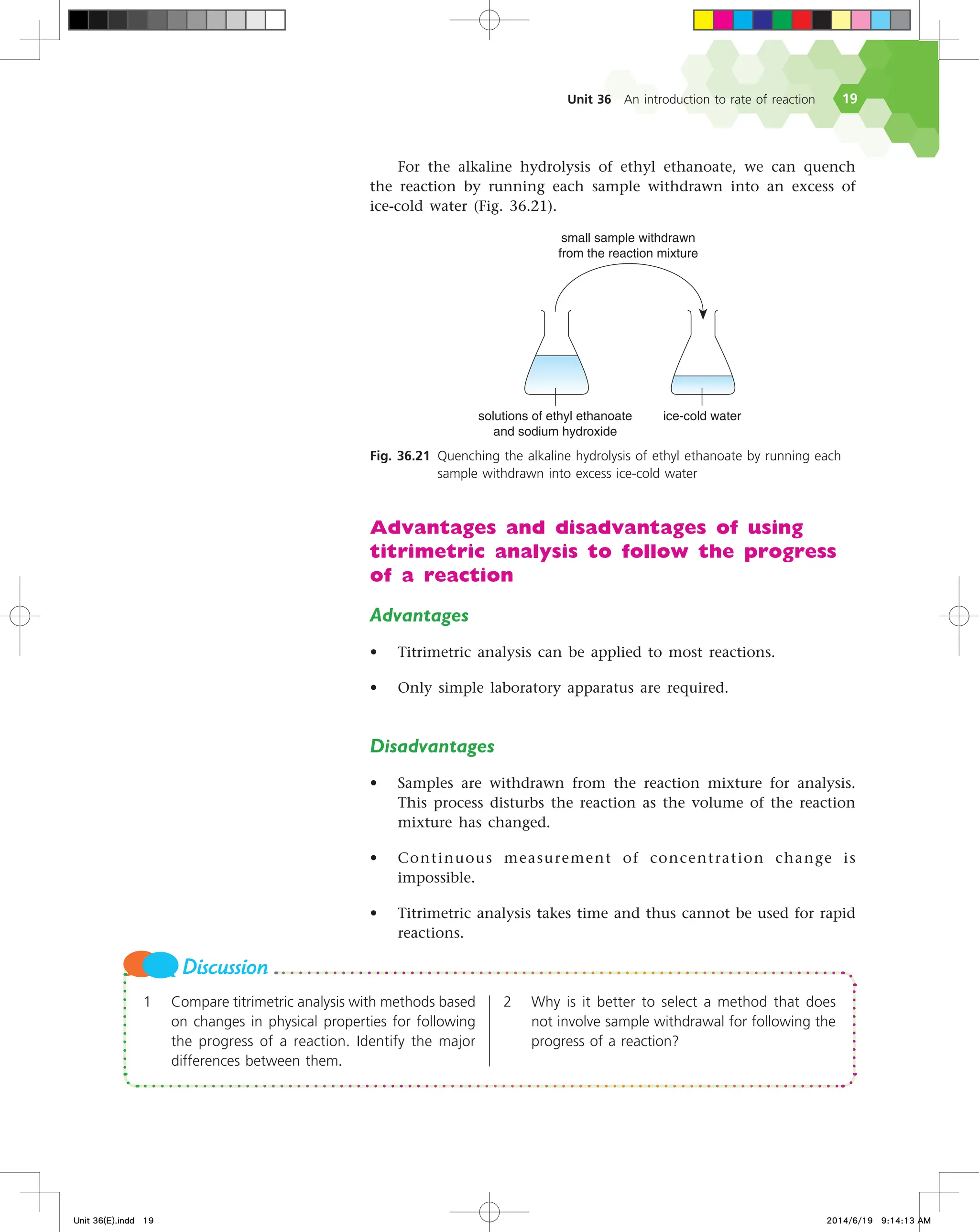 Unit 36 An introduction to rate of reaction 19
TPMVUJPOTPGFUIZMFUIBOPBUF
BOETPEJVNIZESPYJEF
JDFDPMEXBUFS
TNBMMTBNQMFXJUIESBXO
GSPNUIFSFBDUJPONJYUVSF
Fig. 36.21 Quenching the alkaline hydrolysis of ethyl ethanoate by running each
sample withdrawn into excess ice-cold water
For the alkaline hydrolysis of ethyl ethanoate, we can quench
the reaction by running each sample withdrawn into an excess of
ice-cold water (Fig. 36.21).
1 Compare titrimetric analysis with methods based
on changes in physical properties for following
the progress of a reaction. Identify the major
differences between them.
2 Why is it better to select a method that does
not involve sample withdrawal for following the
progress of a reaction?
Discussion
Advantages and disadvantages of using
titrimetric analysis to follow the progress
of a reaction
Advantages
• Titrimetric analysis can be applied to most reactions.
• Only simple laboratory apparatus are required.
Disadvantages
• Samples are withdrawn from the reaction mixture for analysis.
This process disturbs the reaction as the volume of the reaction
mixture has changed.
• Continuous measurement of concentration change is
impossible.
• Titrimetric analysis takes time and thus cannot be used for rapid
reactions.
Unit 36(E).indd 19 2014/6/19 9:14:13 AM
 