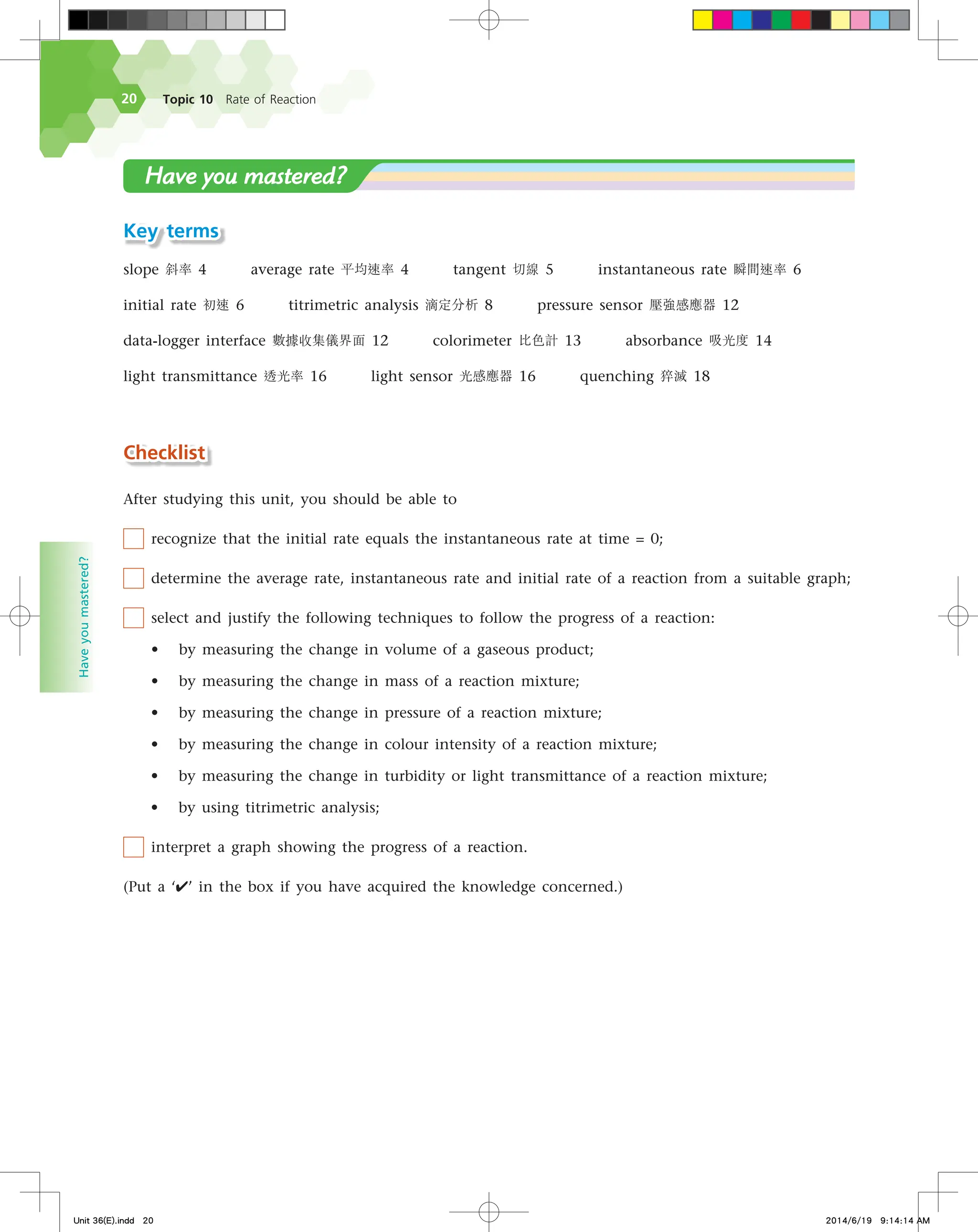 Topic 10 Rate of Reaction
20
Have
you
mastered?
Key terms
slope 斜率 4 average rate 平均速率 4 tangent 切線 5 instantaneous rate 瞬間速率 6
initial rate 初速 6 titrimetric analysis 滴定分析 8 pressure sensor 壓強感應器 12
data-logger interface 數據收集儀界面 12 colorimeter 比色計 13 absorbance 吸光度 14
light transmittance 透光率 16 light sensor 光感應器 16 quenching 猝滅 18
Checklist
After studying this unit, you should be able to
recognize that the initial rate equals the instantaneous rate at time = 0;
determine the average rate, instantaneous rate and initial rate of a reaction from a suitable graph;
select and justify the following techniques to follow the progress of a reaction:
• by measuring the change in volume of a gaseous product;
• by measuring the change in mass of a reaction mixture;
• by measuring the change in pressure of a reaction mixture;
• by measuring the change in colour intensity of a reaction mixture;
• by measuring the change in turbidity or light transmittance of a reaction mixture;
• by using titrimetric analysis;
interpret a graph showing the progress of a reaction.
(Put a ‘✔’ in the box if you have acquired the knowledge concerned.)
Have you mastered?
Unit 36(E).indd 20 2014/6/19 9:14:14 AM
 