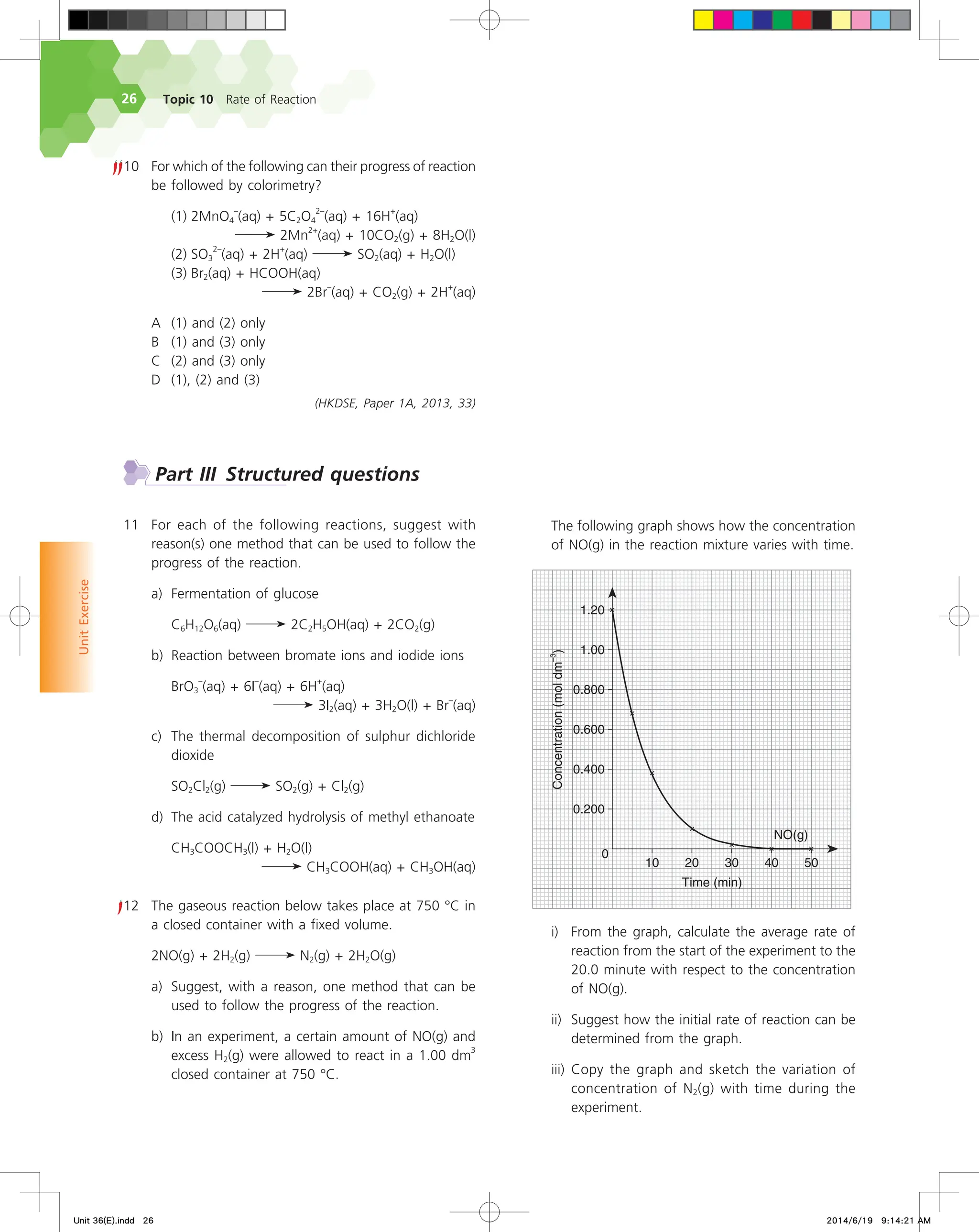 Topic 10 Rate of Reaction
26
Unit
Exercise
10 For which of the following can their progress of reaction
be followed by colorimetry?
		 (1) 2MnO4
–
(aq) + 5C2O4
2–
(aq) + 16H
+
(aq)
			 2Mn
2+
(aq) + 10CO2(g) + 8H2O(l)
		 (2) SO3
2–
(aq) + 2H
+
(aq) SO2(aq) + H2O(l)
		 (3) Br2(aq) + HCOOH(aq)
2Br
–
(aq) + CO2(g) + 2H
+
(aq)
A (1) and (2) only
B (1) and (3) only
C (2) and (3) only
D (1), (2) and (3)
(HKDSE, Paper 1A, 2013, 33)
Part III Structured questions
11 For each of the following reactions, suggest with
reason(s) one method that can be used to follow the
progress of the reaction.
a) Fermentation of glucose
		 C6H12O6(aq) 2C2H5OH(aq) + 2CO2(g)
b) Reaction between bromate ions and iodide ions
		 BrO3
–
(aq) + 6I
–
(aq) + 6H
+
(aq)
3I2(aq) + 3H2O(l) + Br
–
(aq)
c) The thermal decomposition of sulphur dichloride
dioxide
		 SO2Cl2(g) SO2(g) + Cl2(g)
d) The acid catalyzed hydrolysis of methyl ethanoate
		 CH3COOCH3(l) + H2O(l)
CH3COOH(aq) + CH3OH(aq)
12 The gaseous reaction below takes place at 750 °C in
a closed container with a fixed volume.
2NO(g) + 2H2(g) N2(g) + 2H2O(g)
a) Suggest, with a reason, one method that can be
used to follow the progress of the reaction.
b) In an experiment, a certain amount of NO(g) and
excess H2(g) were allowed to react in a 1.00 dm
3
closed container at 750 °C.
		 The following graph shows how the concentration
of NO(g) in the reaction mixture varies with time.






/0 H

    
5JNF NJO
$PODFOUSBUJPO
NPMEN
m
		 i) From the graph, calculate the average rate of
reaction from the start of the experiment to the
20.0 minute with respect to the concentration
of NO(g).
		 ii) Suggest how the initial rate of reaction can be
determined from the graph.
		 iii) Copy the graph and sketch the variation of
concentration of N2(g) with time during the
experiment.
Unit 36(E).indd 26 2014/6/19 9:14:21 AM
 