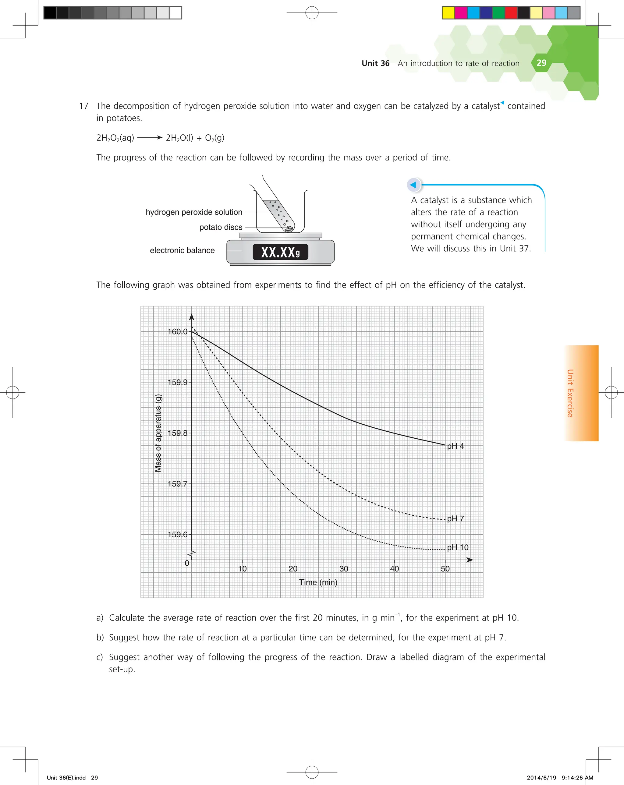 Unit 36 An introduction to rate of reaction 29
Unit
Exercise
◀
A catalyst is a substance which
alters the rate of a reaction
without itself undergoing any
permanent chemical changes.
We will discuss this in Unit 37.
17 The decomposition of hydrogen peroxide solution into water and oxygen can be catalyzed by a catalyst
◀
contained
in potatoes.
2H2O2(aq) 2H2O(l) + O2(g)
The progress of the reaction can be followed by recording the mass over a period of time.
9999H
FMFDUSPOJDCBMBODF
QPUBUPEJTDT
IZESPHFOQFSPYJEFTPMVUJPO
The following graph was obtained from experiments to find the effect of pH on the efficiency of the catalyst.






 
5JNF NJO
.BTTPGBQQBSBUVT
H
  
Q)
Q)
Q)
a) Calculate the average rate of reaction over the first 20 minutes, in g min
–1
, for the experiment at pH 10.
b) Suggest how the rate of reaction at a particular time can be determined, for the experiment at pH 7.
c) Suggest another way of following the progress of the reaction. Draw a labelled diagram of the experimental
set-up.
Unit 36(E).indd 29 2014/6/19 9:14:26 AM
 