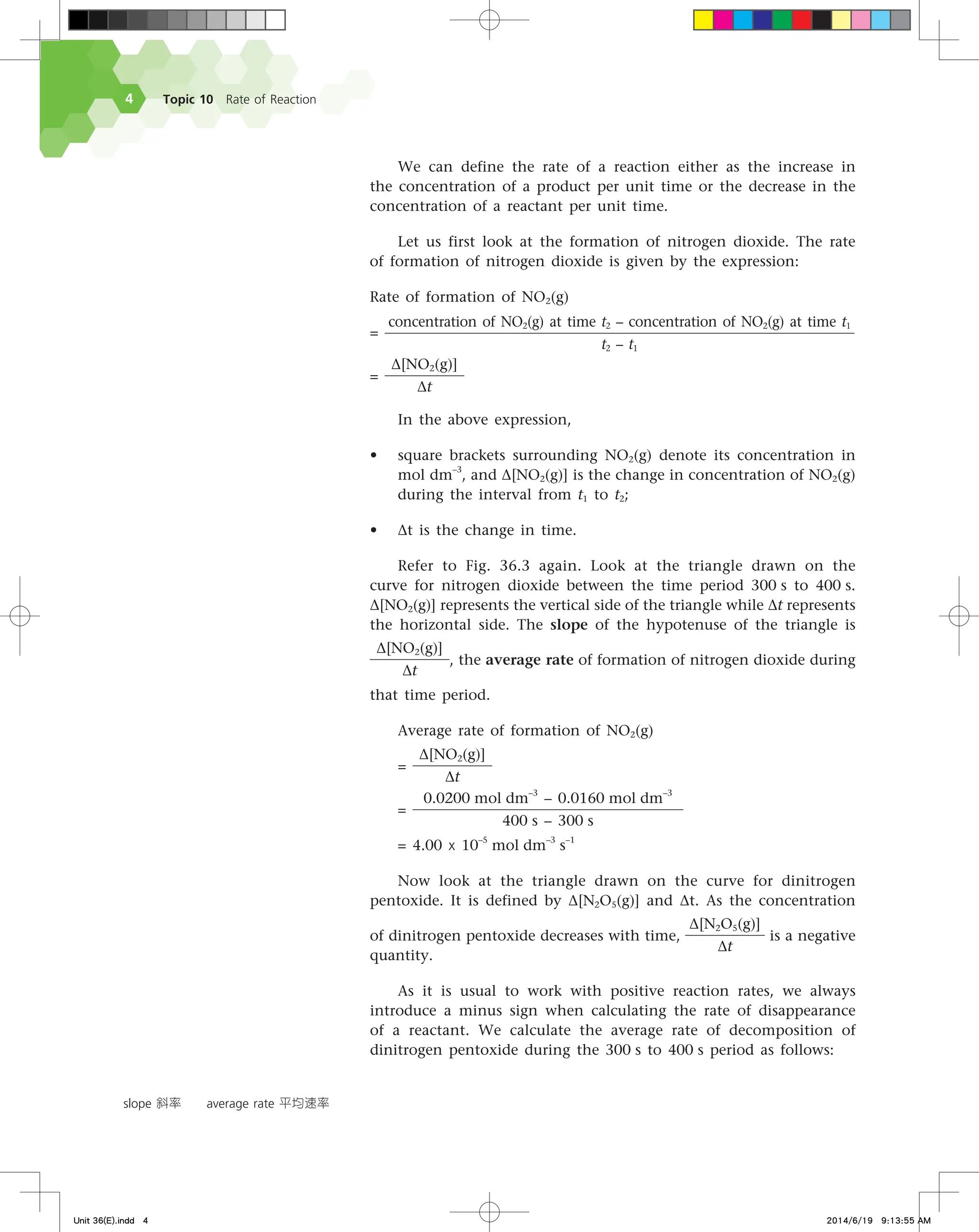 Topic 10 Rate of Reaction

We can define the rate of a reaction either as the increase in
the concentration of a product per unit time or the decrease in the
concentration of a reactant per unit time.
Let us first look at the formation of nitrogen dioxide. The rate
of formation of nitrogen dioxide is given by the expression:
Rate of formation of NO2(g)
=
concentration of NO2(g) at time t2 – concentration of NO2(g) at time t1
t2 – t1
=
∆[NO2(g)]
∆t
In the above expression,
• square brackets surrounding NO2(g) denote its concentration in
mol dm–3
, and ∆[NO2(g)] is the change in concentration of NO2(g)
during the interval from t1 to t2;
• ∆t is the change in time.
Refer to Fig. 36.3 again. Look at the triangle drawn on the
curve for nitrogen dioxide between the time period 300 s to 400 s.
∆[NO2(g)] represents the vertical side of the triangle while ∆t represents
the horizontal side. The slope of the hypotenuse of the triangle is
∆[NO2(g)]
∆t
, the average rate of formation of nitrogen dioxide during
that time period.
Average rate of formation of NO2(g)
=
∆[NO2(g)]
∆t
=
0.0200 mol dm
–3
– 0.0160 mol dm
–3
400 s – 300 s
= 4.00 x 10–5
mol dm
–3
s
–1
Now look at the triangle drawn on the curve for dinitrogen
pentoxide. It is defined by ∆[N2O5(g)] and ∆t. As the concentration
of dinitrogen pentoxide decreases with time,
∆[N2O5(g)]
∆t
is a negative
quantity.
As it is usual to work with positive reaction rates, we always
introduce a minus sign when calculating the rate of disappearance
of a reactant. We calculate the average rate of decomposition of
dinitrogen pentoxide during the 300 s to 400 s period as follows:
slope 斜率 average rate 平均速率
Unit 36(E).indd 4 2014/6/19 9:13:55 AM
 