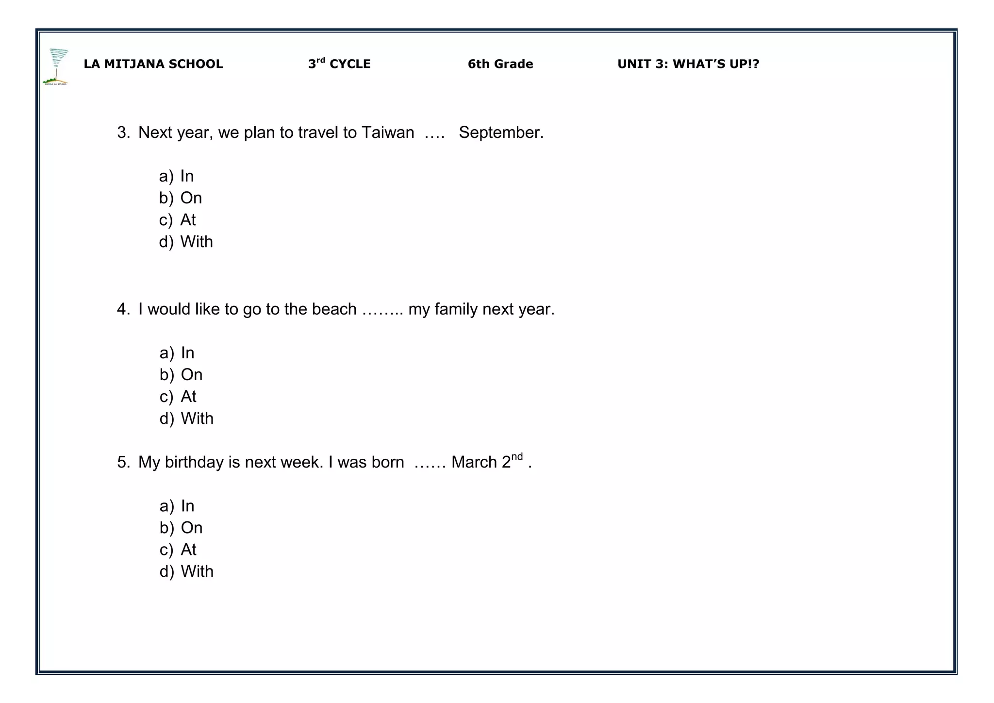 LA MITJANA SCHOOL 3rd
CYCLE 6th Grade UNIT 3: WHAT’S UP!?
3. Next year, we plan to travel to Taiwan …. September.
a) In
b) On
c) At
d) With
4. I would like to go to the beach …….. my family next year.
a) In
b) On
c) At
d) With
5. My birthday is next week. I was born …… March 2nd
.
a) In
b) On
c) At
d) With
 