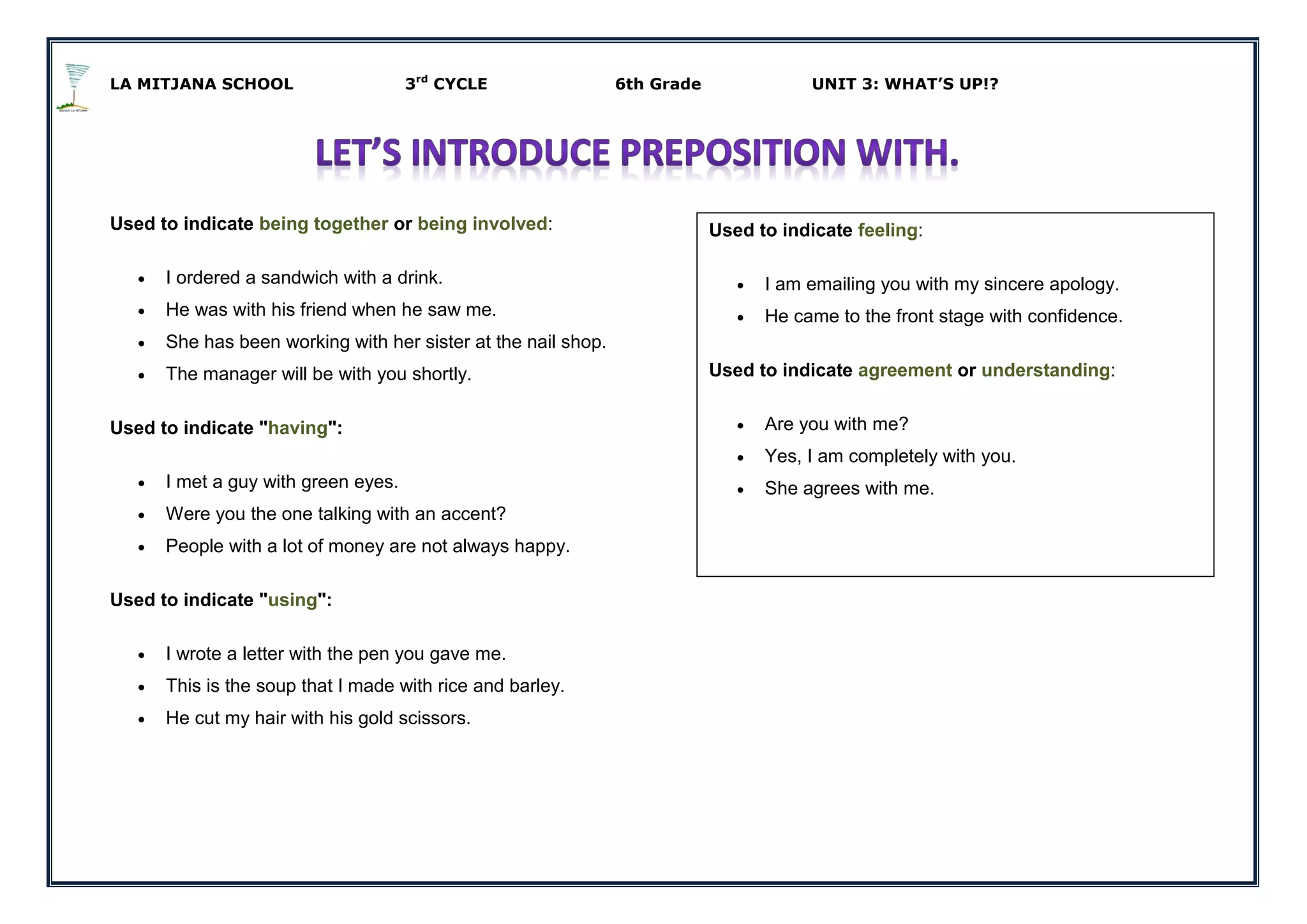 LA MITJANA SCHOOL 3rd
CYCLE 6th Grade UNIT 3: WHAT’S UP!?
Used to indicate being together or being involved:
 I ordered a sandwich with a drink.
 He was with his friend when he saw me.
 She has been working with her sister at the nail shop.
 The manager will be with you shortly.
Used to indicate "having":
 I met a guy with green eyes.
 Were you the one talking with an accent?
 People with a lot of money are not always happy.
Used to indicate "using":
 I wrote a letter with the pen you gave me.
 This is the soup that I made with rice and barley.
 He cut my hair with his gold scissors.
Used to indicate feeling:
 I am emailing you with my sincere apology.
 He came to the front stage with confidence.
Used to indicate agreement or understanding:
 Are you with me?
 Yes, I am completely with you.
 She agrees with me.
 