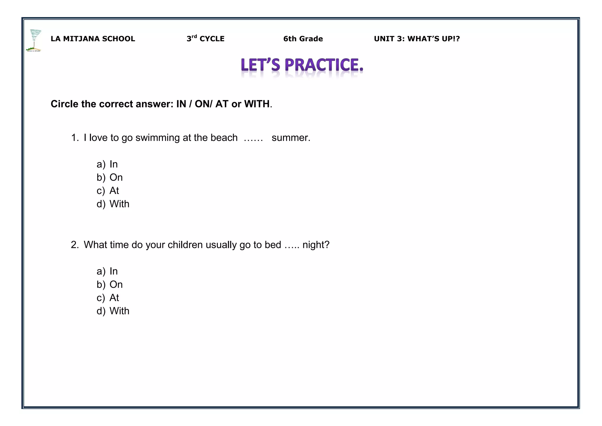 LA MITJANA SCHOOL 3rd
CYCLE 6th Grade UNIT 3: WHAT’S UP!?
Circle the correct answer: IN / ON/ AT or WITH.
1. I love to go swimming at the beach …… summer.
a) In
b) On
c) At
d) With
2. What time do your children usually go to bed ….. night?
a) In
b) On
c) At
d) With
 