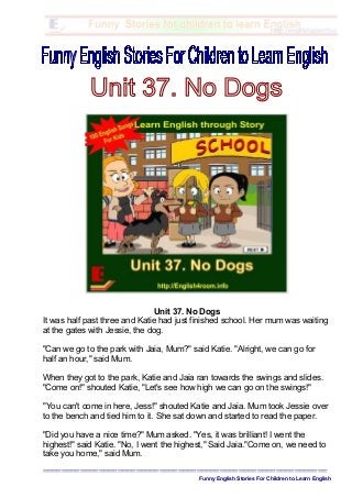 Unit 37. No Dogs
It was half past three and Katie had just finished school. Her mum was waiting
at the gates with Jessie, the dog.
"Can we go to the park with Jaia, Mum?" said Katie. "Alright, we can go for
half an hour," said Mum.
When they got to the park, Katie and Jaia ran towards the swings and slides.
"Come on!" shouted Katie, "Let's see how high we can go on the swings!"
"You can't come in here, Jess!" shouted Katie and Jaia. Mum took Jessie over
to the bench and tied him to it. She sat down and started to read the paper.
"Did you have a nice time?" Mum asked. "Yes, it was brilliant! I went the
highest!" said Katie. "No, I went the highest," Said Jaia."Come on, we need to
take you home," said Mum.
=============================================================
Funny English Stories For Children to Learn English
 