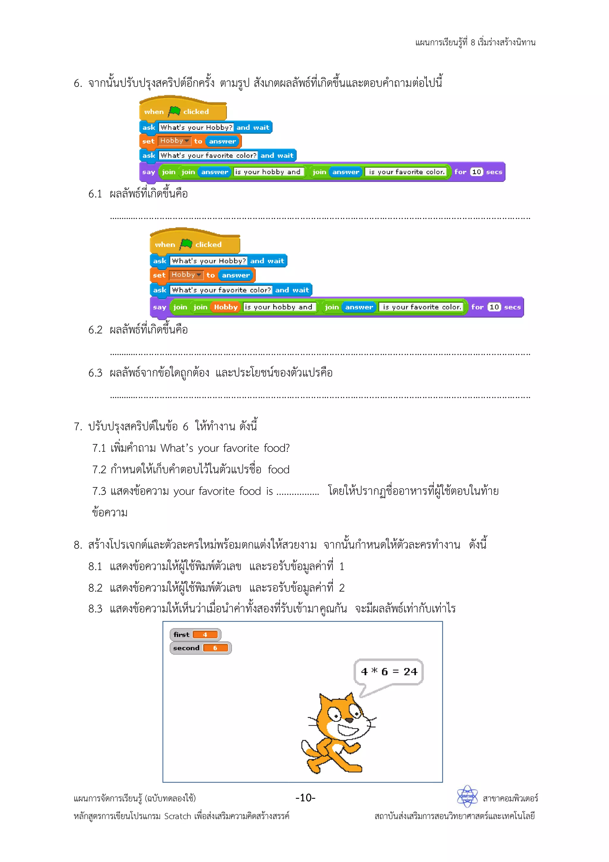 แผนการเรียนรู้ที่ 8 เริ่มร่างสร้างนิทาน
แผนการจัดการเรียนรู้ (ฉบับทดลองใช้) -10- สาขาคอมพิวเตอร์
หลักสูตรการเขียนโปรแกรม Scratch เพื่อส่งเสริมความคิดสร้างสรรค์ สถาบันส่งเสริมการสอนวิทยาศาสตร์และเทคโนโลยี
6. จากนั้นปรับปรุงสคริปต์อีกครั้ง ตามรูป สังเกตผลลัพธ์ที่เกิดขึ้นและตอบคาถามต่อไปนี้
6.1 ผลลัพธ์ที่เกิดขึ้นคือ
................................................................................................................................................................
6.2 ผลลัพธ์ที่เกิดขึ้นคือ
................................................................................................................................................................
6.3 ผลลัพธ์จากข้อใดถูกต้อง และประโยชน์ของตัวแปรคือ
................................................................................................................................................................
7. ปรับปรุงสคริปต์ในข้อ 6 ให้ทางาน ดังนี้
7.1 เพิ่มคาถาม What’s your favorite food?
7.2 กาหนดให้เก็บคาตอบไว้ในตัวแปรชื่อ food
7.3 แสดงข้อความ your favorite food is …………….. โดยให้ปรากฏชื่ออาหารที่ผู้ใช้ตอบในท้าย
ข้อความ
8. สร้างโปรเจกต์และตัวละครใหม่พร้อมตกแต่งให้สวยงาม จากนั้นกาหนดให้ตัวละครทางาน ดังนี้
8.1 แสดงข้อความให้ผู้ใช้พิมพ์ตัวเลข และรอรับข้อมูลค่าที่ 1
8.2 แสดงข้อความให้ผู้ใช้พิมพ์ตัวเลข และรอรับข้อมูลค่าที่ 2
8.3 แสดงข้อความให้เห็นว่าเมื่อนาค่าทั้งสองที่รับเข้ามาคูณกัน จะมีผลลัพธ์เท่ากับเท่าไร
 