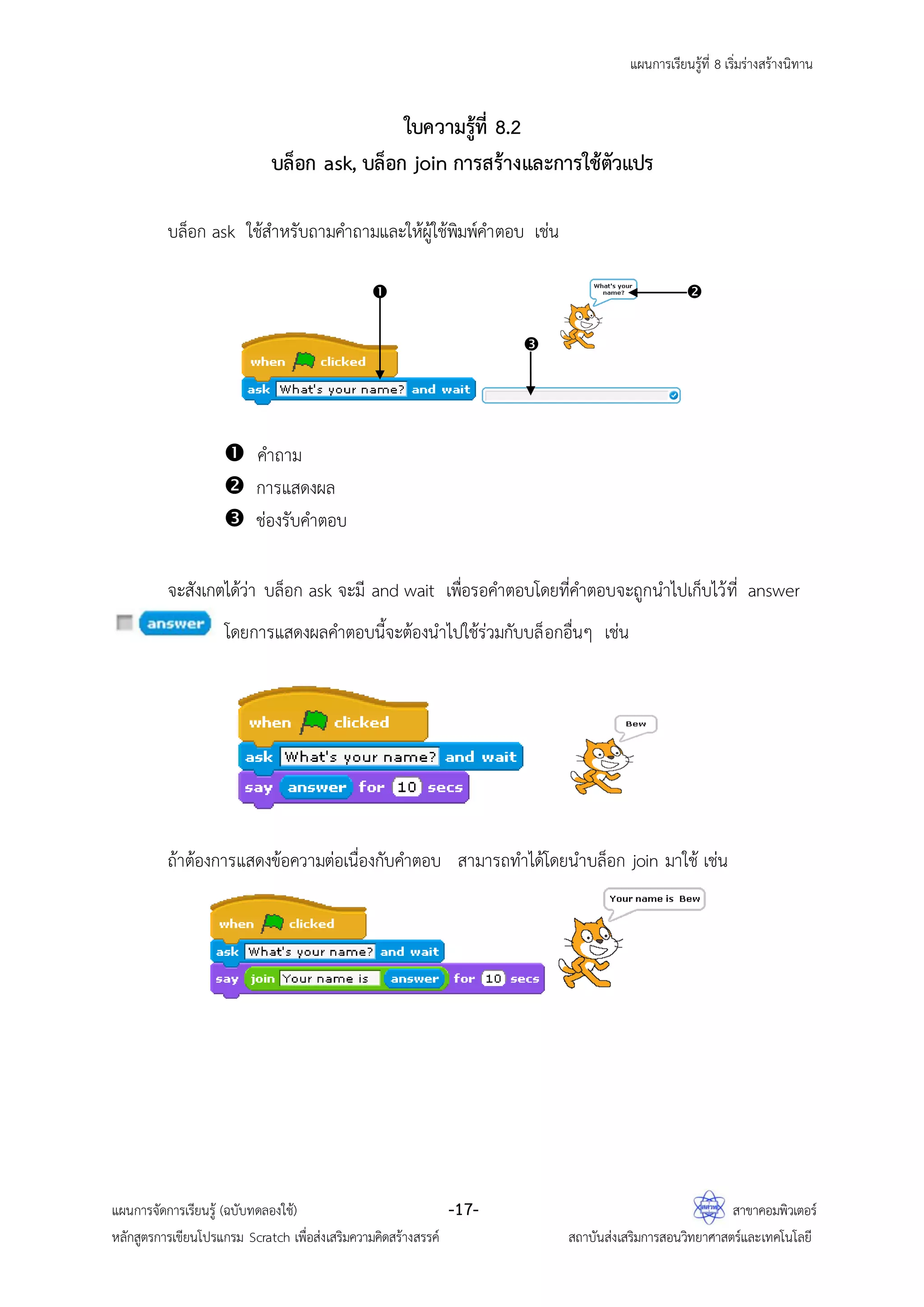 แผนการเรียนรู้ที่ 8 เริ่มร่างสร้างนิทาน
แผนการจัดการเรียนรู้ (ฉบับทดลองใช้) -17- สาขาคอมพิวเตอร์
หลักสูตรการเขียนโปรแกรม Scratch เพื่อส่งเสริมความคิดสร้างสรรค์ สถาบันส่งเสริมการสอนวิทยาศาสตร์และเทคโนโลยี
ใบความรู้ที่ 8.2
บล็อก ask, บล็อก join การสร้างและการใช้ตัวแปร
บล็อก ask ใช้สาหรับถามคาถามและให้ผู้ใช้พิมพ์คาตอบ เช่น
 คาถาม
 การแสดงผล
 ช่องรับคาตอบ
จะสังเกตได้ว่า บล็อก ask จะมี and wait เพื่อรอคาตอบโดยที่คาตอบจะถูกนาไปเก็บไว้ที่ answer
โดยการแสดงผลคาตอบนี้จะต้องนาไปใช้ร่วมกับบล็อกอื่นๆ เช่น
ถ้าต้องการแสดงข้อความต่อเนื่องกับคาตอบ สามารถทาได้โดยนาบล็อก join มาใช้ เช่น
 

 