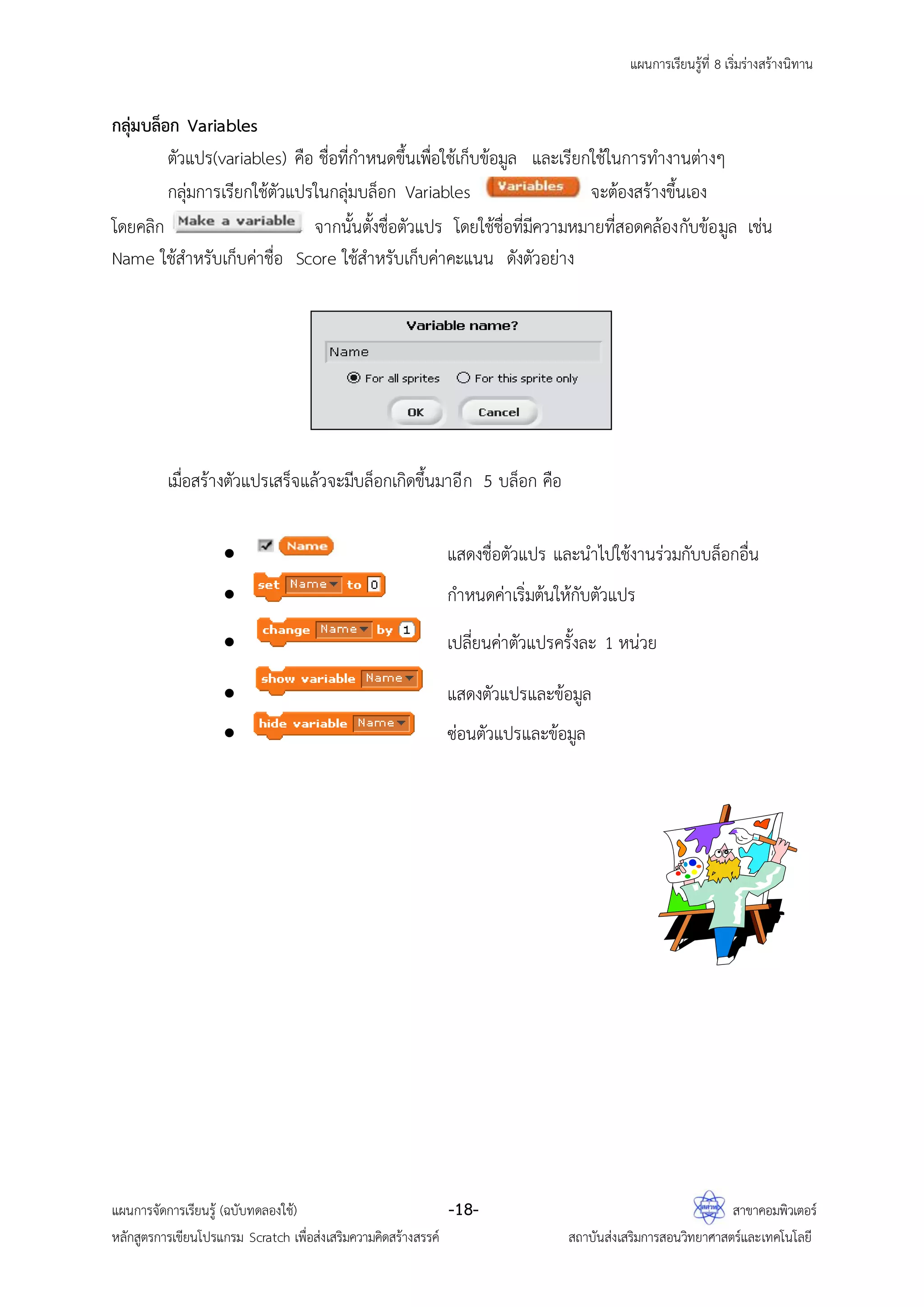 แผนการเรียนรู้ที่ 8 เริ่มร่างสร้างนิทาน
แผนการจัดการเรียนรู้ (ฉบับทดลองใช้) -18- สาขาคอมพิวเตอร์
หลักสูตรการเขียนโปรแกรม Scratch เพื่อส่งเสริมความคิดสร้างสรรค์ สถาบันส่งเสริมการสอนวิทยาศาสตร์และเทคโนโลยี
กลุ่มบล็อก Variables
ตัวแปร(variables) คือ ชื่อที่กาหนดขึ้นเพื่อใช้เก็บข้อมูล และเรียกใช้ในการทางานต่างๆ
กลุ่มการเรียกใช้ตัวแปรในกลุ่มบล็อก Variables จะต้องสร้างขึ้นเอง
โดยคลิก จากนั้นตั้งชื่อตัวแปร โดยใช้ชื่อที่มีความหมายที่สอดคล้องกับข้อมูล เช่น
Name ใช้สาหรับเก็บค่าชื่อ Score ใช้สาหรับเก็บค่าคะแนน ดังตัวอย่าง
เมื่อสร้างตัวแปรเสร็จแล้วจะมีบล็อกเกิดขึ้นมาอีก 5 บล็อก คือ
 แสดงชื่อตัวแปร และนาไปใช้งานร่วมกับบล็อกอื่น
 กาหนดค่าเริ่มต้นให้กับตัวแปร
 เปลี่ยนค่าตัวแปรครั้งละ 1 หน่วย
 แสดงตัวแปรและข้อมูล
 ซ่อนตัวแปรและข้อมูล
 