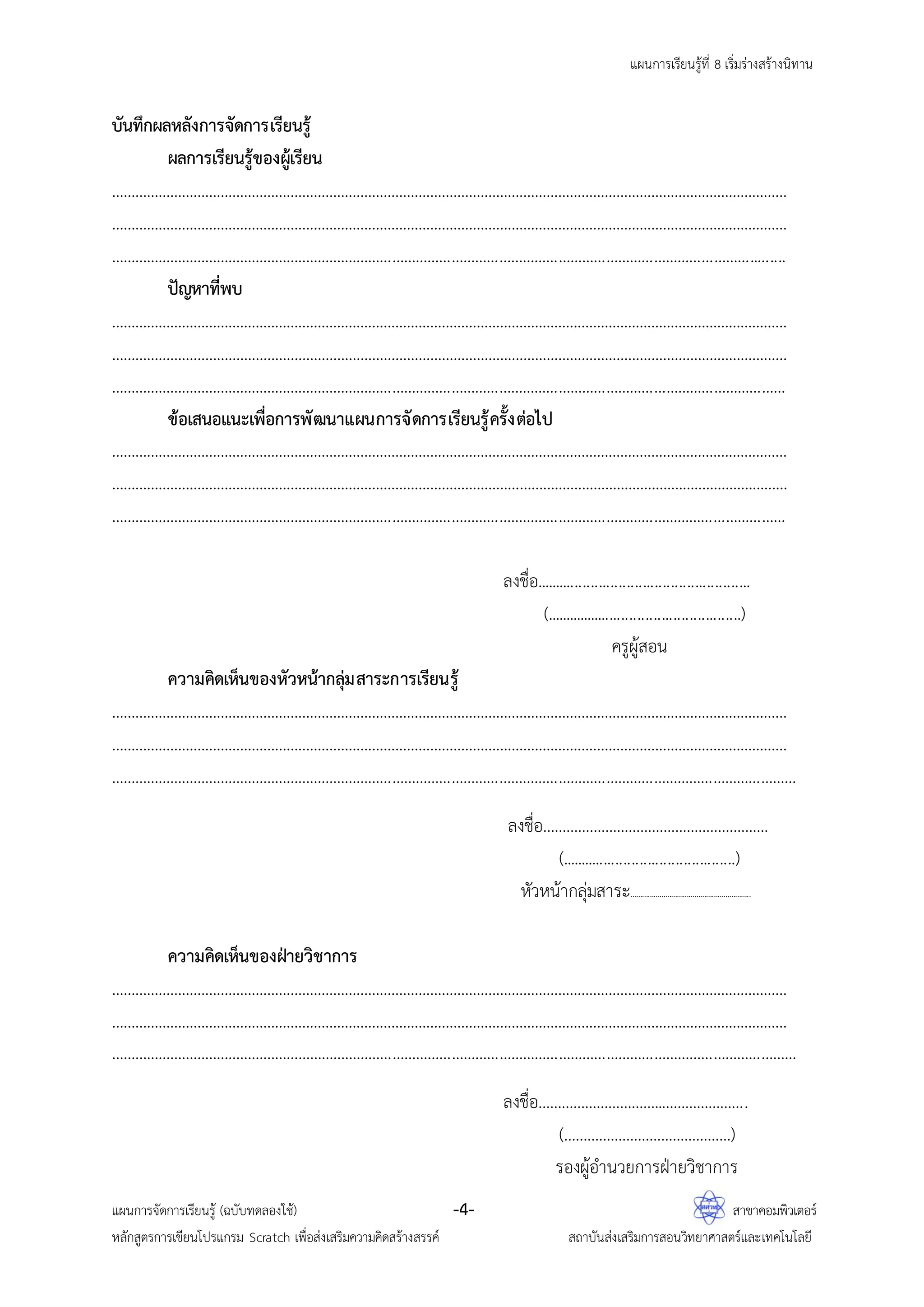 แผนการเรียนรู้ที่ 8 เริ่มร่างสร้างนิทาน
แผนการจัดการเรียนรู้ (ฉบับทดลองใช้) -4- สาขาคอมพิวเตอร์
หลักสูตรการเขียนโปรแกรม Scratch เพื่อส่งเสริมความคิดสร้างสรรค์ สถาบันส่งเสริมการสอนวิทยาศาสตร์และเทคโนโลยี
บันทึกผลหลังการจัดการเรียนรู้
ผลการเรียนรู้ของผู้เรียน
…………………………………………………………………………………………………………………………………………………………
…………………………………………………………………………………………………………………………………………………………
………………………………………………………………………………………………………………………………………………..…....
ปัญหาที่พบ
…………………………………………………………………………………………………………………………………………………………
…………………………………………………………………………………………………………………………………………………………
………………………………………………………………………………………………………………………………………………………
ข้อเสนอแนะเพื่อการพัฒนาแผนการจัดการเรียนรู้ครั้งต่อไป
…………………………………………………………………………………………………………………………………………………………
…………………………………………………………………………………………………………………………………………………………
………………………………………………………………………………………………………………………………………………………
ลงชื่อ......................................................
(..................................................)
ครูผู้สอน
ความคิดเห็นของหัวหน้ากลุ่มสาระการเรียนรู้
…………………………………………………………………………………………………………………………………………………………
…………………………………………………………………………………………………………………………………………………………
…………………………………………………………………………………………………………………………………………………………
ลงชื่อ………………………………………………….
(............................................)
หัวหน้ากลุ่มสาระ……………………………………………………..
ความคิดเห็นของฝ่ายวิชาการ
…………………………………………………………………………………………………………………………………………………………
…………………………………………………………………………………………………………………………………………………………
…………………………………………………………………………………………………………………………………………………………
ลงชื่อ…………………………..………………….
(…………………………………….)
รองผู้อานวยการฝ่ายวิชาการ
 