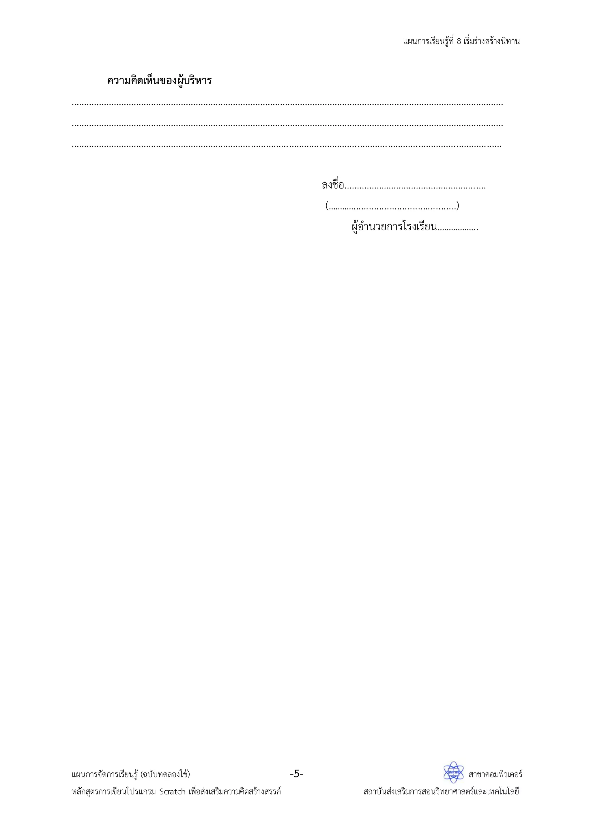 แผนการเรียนรู้ที่ 8 เริ่มร่างสร้างนิทาน
แผนการจัดการเรียนรู้ (ฉบับทดลองใช้) -5- สาขาคอมพิวเตอร์
หลักสูตรการเขียนโปรแกรม Scratch เพื่อส่งเสริมความคิดสร้างสรรค์ สถาบันส่งเสริมการสอนวิทยาศาสตร์และเทคโนโลยี
ความคิดเห็นของผู้บริหาร
…………………………………………………………………………………………………………………………………………………………
…………………………………………………………………………………………………………………………………………………………
………………………………………………………………………………………………………………………………………………………
ลงชื่อ……………..………………………………….
(...................................................)
ผู้อานวยการโรงเรียน..................
 