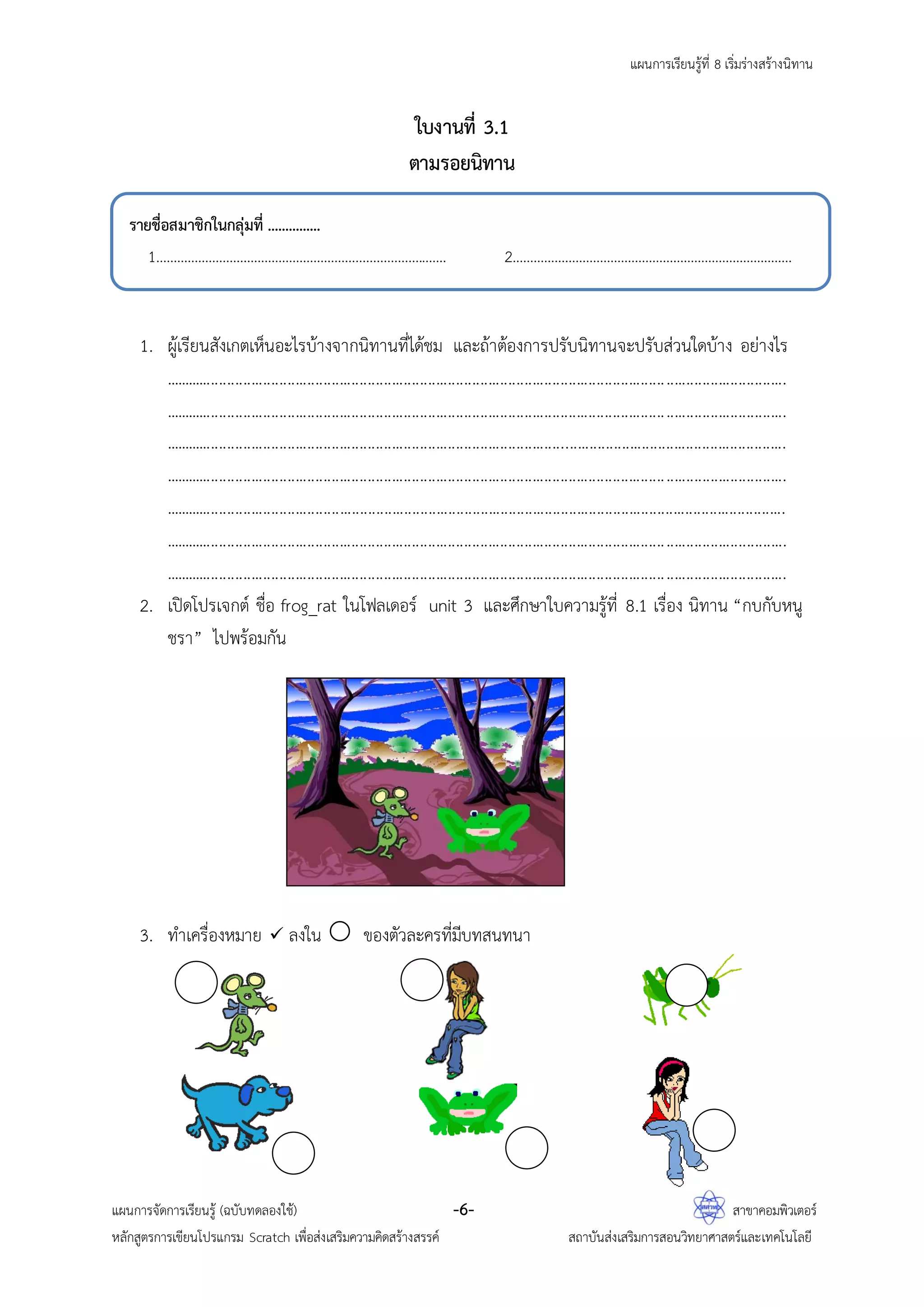 แผนการเรียนรู้ที่ 8 เริ่มร่างสร้างนิทาน
แผนการจัดการเรียนรู้ (ฉบับทดลองใช้) -6- สาขาคอมพิวเตอร์
หลักสูตรการเขียนโปรแกรม Scratch เพื่อส่งเสริมความคิดสร้างสรรค์ สถาบันส่งเสริมการสอนวิทยาศาสตร์และเทคโนโลยี
ใบงานที่ 3.1
ตามรอยนิทาน
1. ผู้เรียนสังเกตเห็นอะไรบ้างจากนิทานที่ได้ชม และถ้าต้องการปรับนิทานจะปรับส่วนใดบ้าง อย่างไร
...........................................................................................................................................................
...........................................................................................................................................................
...........................................................................................................................................................
...........................................................................................................................................................
...........................................................................................................................................................
...........................................................................................................................................................
...........................................................................................................................................................
2. เปิดโปรเจกต์ ชื่อ frog_rat ในโฟลเดอร์ unit 3 และศึกษาใบความรู้ที่ 8.1 เรื่อง นิทาน “กบกับหนู
ชรา” ไปพร้อมกัน
3. ทาเครื่องหมาย  ลงใน  ของตัวละครที่มีบทสนทนา
รายชื่อสมาชิกในกลุ่มที่ ...............
1................................................................................... 2................................................................................
 