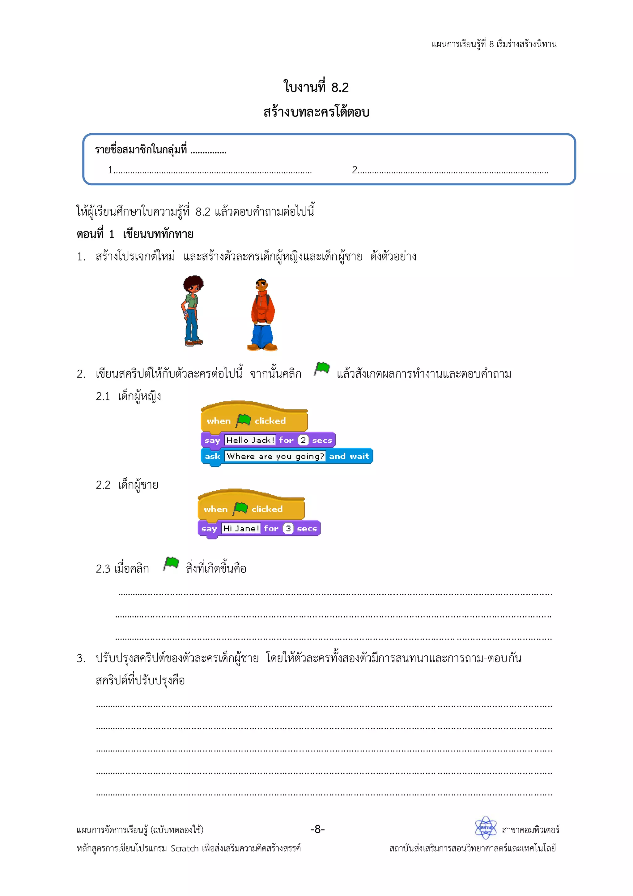 แผนการเรียนรู้ที่ 8 เริ่มร่างสร้างนิทาน
แผนการจัดการเรียนรู้ (ฉบับทดลองใช้) -8- สาขาคอมพิวเตอร์
หลักสูตรการเขียนโปรแกรม Scratch เพื่อส่งเสริมความคิดสร้างสรรค์ สถาบันส่งเสริมการสอนวิทยาศาสตร์และเทคโนโลยี
ใบงานที่ 8.2
สร้างบทละครโต้ตอบ
ให้ผู้เรียนศึกษาใบความรู้ที่ 8.2 แล้วตอบคาถามต่อไปนี้
ตอนที่ 1 เขียนบททักทาย
1. สร้างโปรเจกต์ใหม่ และสร้างตัวละครเด็กผู้หญิงและเด็กผู้ชาย ดังตัวอย่าง
2. เขียนสคริปต์ให้กับตัวละครต่อไปนี้ จากนั้นคลิก แล้วสังเกตผลการทางานและตอบคาถาม
2.1 เด็กผู้หญิง
2.2 เด็กผู้ชาย
2.3 เมื่อคลิก สิ่งที่เกิดขึ้นคือ
...............................................................................................................................................................
................................................................................................................................................................
................................................................................................................................................................
3. ปรับปรุงสคริปต์ของตัวละครเด็กผู้ชาย โดยให้ตัวละครทั้งสองตัวมีการสนทนาและการถาม-ตอบกัน
สคริปต์ที่ปรับปรุงคือ
.......................................................................................................................................................................
.......................................................................................................................................................................
.......................................................................................................................................................................
.......................................................................................................................................................................
.......................................................................................................................................................................
รายชื่อสมาชิกในกลุ่มที่ ...............
1................................................................................... 2................................................................................
 