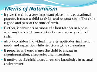 Merits of Naturalism
 It gives the child a very important place in the educational
process. It treats a child as child, and not as a adult. The child
is good and pure at the time of birth.
 Further, it considers nature as the best teacher in whose
company the child learns better because society is full of
evils.
 Also it considers individual interests, aptitudes, inclination,
needs and capacities while structuring the curriculum.
 It prepares and encourages the child to engage in
experimentation, discoveries and inventions.
 It motivates the child to acquire more knowledge in natural
environment.
 