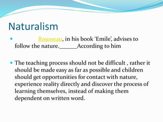 Naturalism
 Rousseau, in his book ‘Emile’, advises to
follow the nature.______According to him
 The teaching process should not be difficult , rather it
should be made easy as far as possible and children
should get opportunities for contact with nature,
experience reality directly and discover the process of
learning themselves, instead of making them
dependent on written word.
 