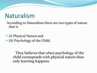 Naturalism
According to Naturalism there are two types of nature
that is
 (i) Physical Nature and
 (ii) Psychology of the Child.
They believes that when psychology of the
child corresponds with physical nature than
only learning happens.
 