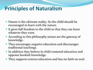 Principles of Naturalism
 Nature is the ultimate reality. So the child should be
encouraged to learn with the nature.
 It gives full freedom to the child so that they can learn
whatever they want.
 According to this philosophy senses are the gateway of
knowledge.
 They encourages negative education and discourages
traditional teachings.
 In addition they believe in child centered education and
opposes bookish knowledge.
 They supports science education and has no faith on soul.
 