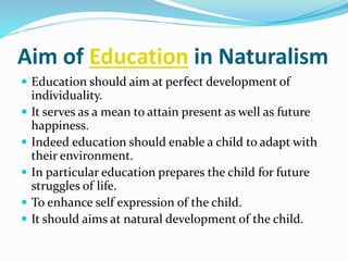 Aim of Education in Naturalism
 Education should aim at perfect development of
individuality.
 It serves as a mean to attain present as well as future
happiness.
 Indeed education should enable a child to adapt with
their environment.
 In particular education prepares the child for future
struggles of life.
 To enhance self expression of the child.
 It should aims at natural development of the child.
 