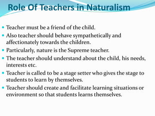 Role Of Teachers in Naturalism
 Teacher must be a friend of the child.
 Also teacher should behave sympathetically and
affectionately towards the children.
 Particularly, nature is the Supreme teacher.
 The teacher should understand about the child, his needs,
interests etc.
 Teacher is called to be a stage setter who gives the stage to
students to learn by themselves.
 Teacher should create and facilitate learning situations or
environment so that students learns themselves.
 