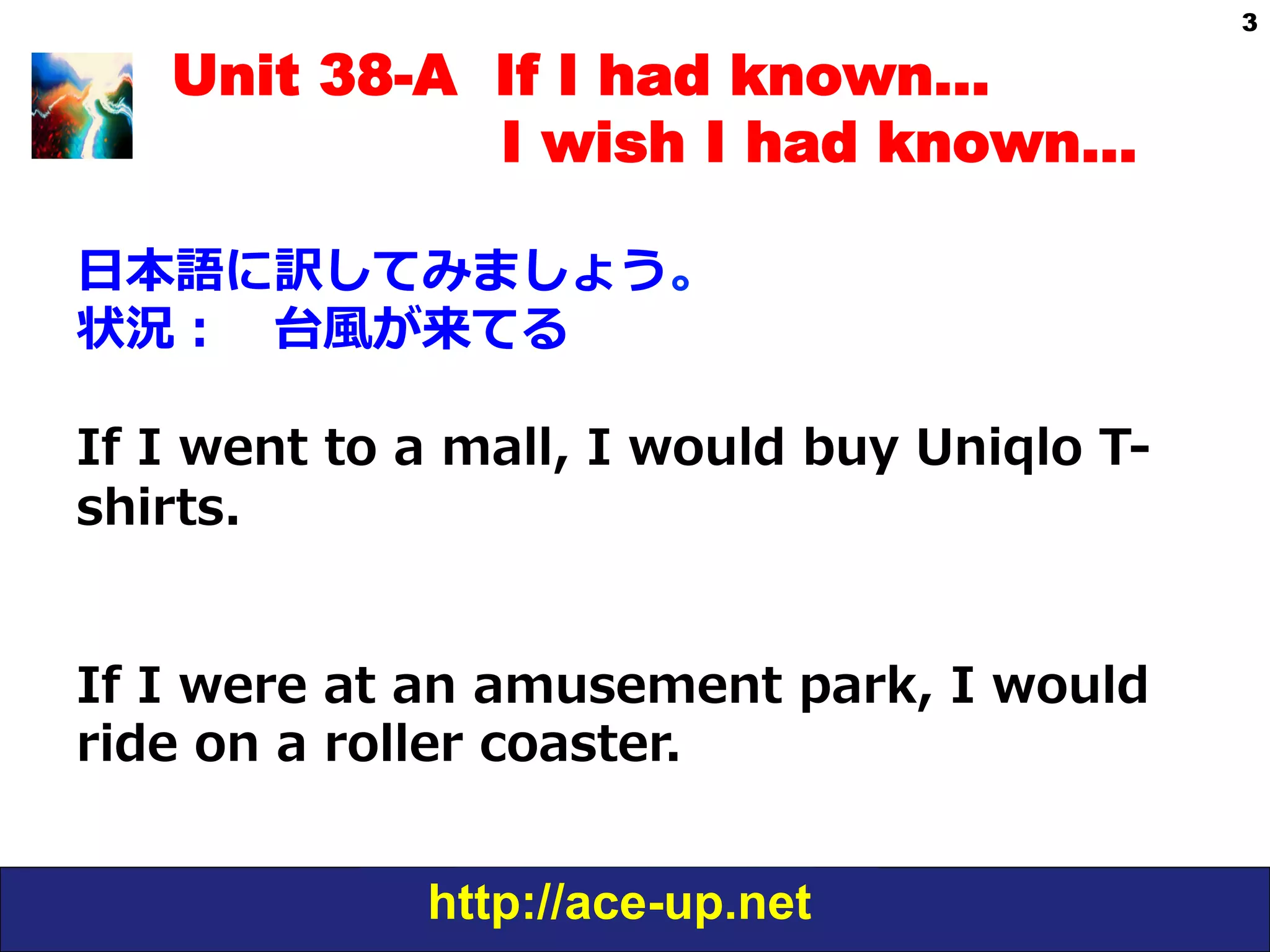 http://ace-up.net
3
Unit 38-A If I had known…
I wish I had known…
⽇日本語に訳してみましょう。
状況： 　台⾵風が来てる
If  I  went  to  a  mall,  I  would  buy  Uniqlo  T-‐‑‒
shirts.
If  I  were  at  an  amusement  park,  I  would  
ride  on  a  roller  coaster.
 