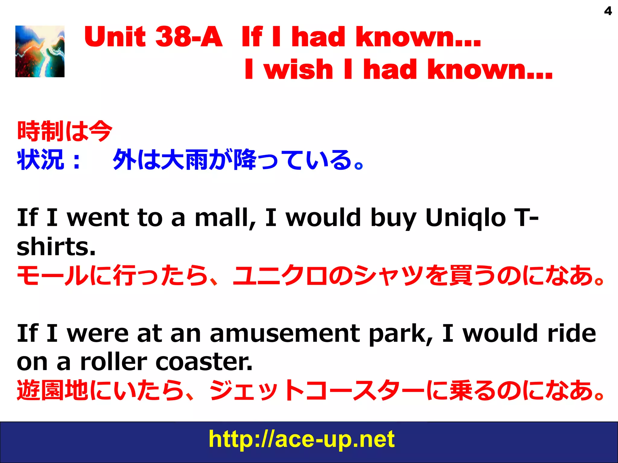 http://ace-up.net
4
Unit 38-A If I had known…
I wish I had known…
時制は今
状況： 　外は⼤大⾬雨が降降っている。
If  I  went  to  a  mall,  I  would  buy  Uniqlo  T-‐‑‒
shirts.
モールに⾏行行ったら、ユニクロのシャツを買うのになあ。
If  I  were  at  an  amusement  park,  I  would  ride  
on  a  roller  coaster.
遊園地にいたら、ジェットコースターに乗るのになあ。
 