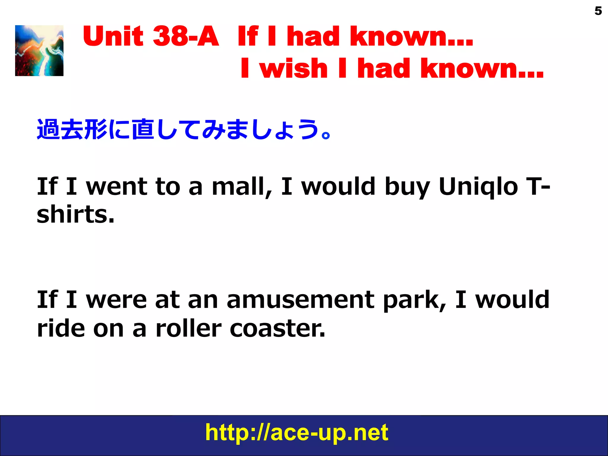 http://ace-up.net
5
Unit 38-A If I had known…
I wish I had known…
過去形に直してみましょう。
If  I  went  to  a  mall,  I  would  buy  Uniqlo  T-‐‑‒
shirts.
If  I  were  at  an  amusement  park,  I  would  
ride  on  a  roller  coaster.
 