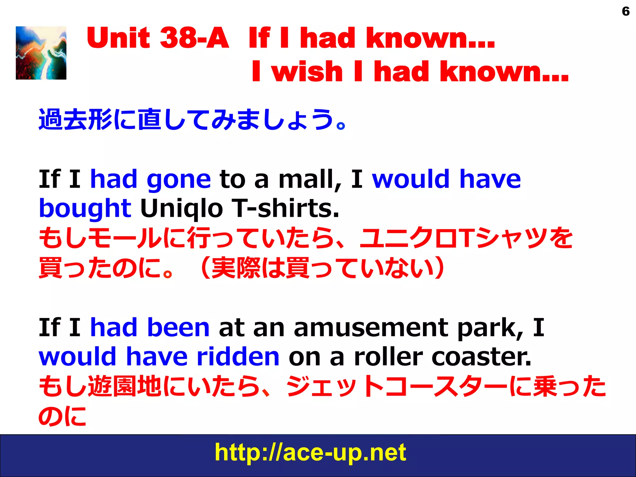 http://ace-up.net
6
Unit 38-A If I had known…
I wish I had known…
過去形に直してみましょう。
If  I  had  gone  to  a  mall,  I  would  have  
bought  Uniqlo  T-‐‑‒shirts.
もしモールに⾏行行っていたら、ユニクロTシャツを
買ったのに。（実際は買っていない）
If  I  had  been  at  an  amusement  park,  I  
would  have  ridden  on  a  roller  coaster.
もし遊園地にいたら、ジェットコースターに乗った
のに
 