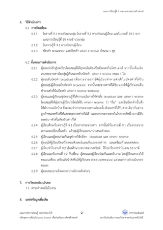 แผนการเรียนรู้ที่ 9 กระจายสารอย่างสร้างสรรค์
แผนการจัดการเรียนรู้ (ฉบับทดลองใช้) -2- สาขาคอมพิวเตอร์
หลักสูตรการเขียนโปรแกรม Scratch เพื่อส่งเสริมความคิดสร้างสรรค์ สถาบันส่งเสริมการสอนวิทยาศาสตร์และเทคโนโลยี
6. วิธีดาเนินการ
6.1 การจัดเตรียม
6.1.1 ใบงานที่ 9.1 ตามจานวนกลุ่ม ใบงานที่ 9.2 ตามจานวนผู้เรียน และใบงานที่ 10.1 จาก
แผนการเรียนรู้ที่ 10 ตามจานวนกลุ่ม
6.1.2 ใบความรู้ที่ 9.1 ตามจานวนผู้เรียน
6.1.3 บัตรคา broadcast และบัตรคา when I receive จานวน 1 ชุด
6.2 ขั้นตอนการดาเนินการ
6.2.1 ผู้สอนนาเข้าสู่บทเรียนโดยสมมุติให้ทุกคนในห้องเป็นตัวละครในโปรเจกต์ จากนั้นเริ่มเล่น
เกมกระจายสารโดยสุ่มผู้เรียนมาหยิบบัตรคา when I receive คนละ 1 ใบ
6.2.2 ผู้สอนจับบัตรคา broadcast เพื่อกระจายสารให้ผู้เรียนทาตามคาสั่งในบัตรคาที่ได้รับ
ผู้สอนสุ่มผู้เรียนหยิบบัตรคา broadcast จากนั้นกระจายสารที่ได้รับ และให้ผู้เรียนคนอื่น
ทาตามคาสั่งในบัตรคา when I receive ของตนเอง
6.2.3 ผู้สอนและผู้เรียนสรุปความรู้ที่ได้จากเกมในการใช้คาสั่ง broadcast และ when I receive
โดยสมมุติให้สุ่มถามผู้เรียนว่าใครได้รับ when I receive ว่า “ยืน” และในบัตรคานั้นสั่ง
ให้ทางานอะไรบ้าง ซึ่งจะพบว่าการกระจายสารแต่ละครั้ง ตัวละครที่ได้รับสารเดียวกันอาจ
ถูกกาหนดสคริปต์ให้แสดงบทบาทต่างกันได้ และการกระจายสารในโปรเจกต์หนึ่งอาจมีตัว
ละครบางตัวที่ไม่ต้องรับสารก็ได้
6.2.4 ผู้เรียนศึกษาใบความรู้ที่ 9.1 เรื่องการกระจายสาร จากนั้นทาใบงานที่ 9.1 เรื่องกระจาย
สารและเปลี่ยนพื้นหลัง แล้วสุ่มผู้เรียนออกมานาเสนอคาตอบ
6.2.5 ผู้เรียนและผู้สอนร่วมกันสรุปการใช้บล็อก broadcast และ when I receive
6.2.6 ผู้สอนให้ผู้เรียนปิดเครื่องคอมพิวเตอร์และเก็บเอกสารต่างๆ และเตรียมทาแบบทดสอบ
6.2.7 ผู้เรียนทาใบงานที่ 9.2 เรื่องศึกษาบทบาทจากสคริปต์ ใช้เวลาในการทาใบงาน 10 นาที
6.2.8 ผู้เรียนแลกใบงานที่ 9.2 กับเพื่อน ผู้สอนและผู้เรียนร่วมกันเฉลยใบงาน โดยผู้เรียนตรวจให้
คะแนนเพื่อน เสร็จแล้วนาส่งคืนให้ผู้เรียนตรวจสอบผลคะแนน และผลการประเมินของ
ตนเอง
6.2.9 ผู้สอนสอบถามถึงผลการประเมินระดับต่างๆ
7. การวัดและประเมินผล
7.1 ตรวจคาตอบในใบงาน
8. แหล่งข้อมูลเพิ่มเติม
-
 