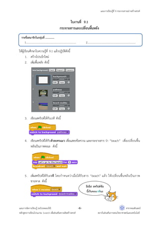 แผนการเรียนรู้ที่ 9 กระจายสารอย่างสร้างสรรค์
แผนการจัดการเรียนรู้ (ฉบับทดลองใช้) -6- สาขาคอมพิวเตอร์
หลักสูตรการเขียนโปรแกรม Scratch เพื่อส่งเสริมความคิดสร้างสรรค์ สถาบันส่งเสริมการสอนวิทยาศาสตร์และเทคโนโลยี
ใบงานที่ 9.1
กระจายสารและเปลี่ยนพื้นหลัง
ให้ผู้เรียนศึกษาใบความรู้ที่ 9.1 แล้วปฏิบัติดังนี้
1. สร้างโปรเจ็กใหม่
2. เพิ่มพื้นหลัง ดังนี้
3. เขียนสคริปต์ให้กับเวที ดังนี้
4. เขียนสคริปต์ให้กับตัวละครแมว เพื่อแสดงข้อความ และกระจายสาร ว่า “beach” เพื่อเปลี่ยนพื้น
หลังเป็นภาพทะเล ดังนี้
5. เพิ่มสคริปต์ให้กับเวที โดยกาหนดว่าเมื่อได้รับสาร “beach” แล้ว ให้เปลี่ยนพื้นหลังเป็นภาพ
ชายหาด ดังนี้
รายชื่อสมาชิกในกลุ่มที่ ...............
1................................................................................... 2................................................................................
อ๊ะอ๊ะ! สคริปต์ข้อ
นี้เป็นของเวทีนะ
 