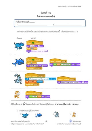 แผนการเรียนรู้ที่ 9 กระจายสารอย่างสร้างสรรค์
แผนการจัดการเรียนรู้ (ฉบับทดลองใช้) -8- สาขาคอมพิวเตอร์
หลักสูตรการเขียนโปรแกรม Scratch เพื่อส่งเสริมความคิดสร้างสรรค์ สถาบันส่งเสริมการสอนวิทยาศาสตร์และเทคโนโลยี
ใบงานที่ 9.2
ศึกษาบทบาทจากสคริปต์
ให้พิจารณาโปรเจกต์หนึ่งซึ่งประกอบด้วยตัวละครและสคริปต์ต่อไปนี้ เพื่อใช้ตอบคาถามข้อ 1-9
ตัวละคร สคริปต์
----------------------------------------------------------------------------------------------------------------------------------
----------------------------------------------------------------------------------------------------------------------------------
----------------------------------------------------------------------------------------------------------------------------------
----------------------------------------------------------------------------------------------------------------------------------
ให้ทาเครื่องหมาย  ล้อมรอบตัวอักษรหน้าข้อความที่เป็นคาตอบ (สามารถตอบได้มากกว่า 1 คาตอบ)
1. ตัวละครใดเป็นผู้เริ่มการสนทนา
ก. ข. ค. ง.
รายชื่อสมาชิกในกลุ่มที่ ...............
1................................................................................... 2................................................................................
 