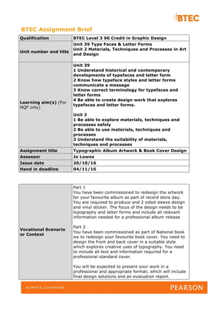 BTEC Assignment Brief
Qualification BTEC Level 3 90 Credit in Graphic Design
Unit number and title
Unit 39 Type Faces & Letter Forms
Unit 2 Materials, Techniques and Processes in Art
and Design
Learning aim(s) (For
NQF only)
Unit 39
1 Understand historical and contemporary
developments of typefaces and letter form
2 Know how typeface styles and letter forms
communicate a message
3 Know correct terminology for typefaces and
letter forms
4 Be able to create design work that explores
typefaces and letter forms.
Unit 2
1 Be able to explore materials, techniques and
processes safely
2 Be able to use materials, techniques and
processes
3 Understand the suitability of materials,
techniques and processes
Assignment title Typographic Album Artwork & Book Cover Design
Assessor Jo Lowes
Issue date 20/10/16
Hand in deadline 04/11/16
Vocational Scenario
or Context
Part 1
You have been commissioned to redesign the artwork
for your favourite album as part of record store day.
You are required to produce and 2 sided sleeve design
and vinyl sticker. The focus of the design needs to be
typography and letter forms and include all relevant
information needed for a professional album release
Part 2
You have been commissioned as part of National book
we to redesign your favourite book cover. You need to
design the front and back cover in a suitable style
which explores creative uses of typography. You need
to include all text and information required for a
professional standard cover.
You will be expected to present your work in a
professional and appropriate format; which will include
final design solutions and an evaluation report.
 