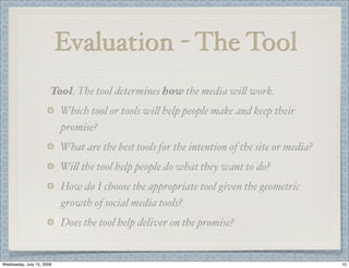 Evaluation - The Tool
                       Tool. The tool determines how the media wi( work.
                           Which tool or tools wi( help people make and keep their
                           promise?
                           What are the best tools for the intention of the site or media?
                           Wi( the tool help people do what they want to do?
                           How do I choose the appropriate tool given the geometric
                           growth of social media tools?
                           Does the tool help deliver on the promise?


Wednesday, July 15, 2009                                                                     10
 