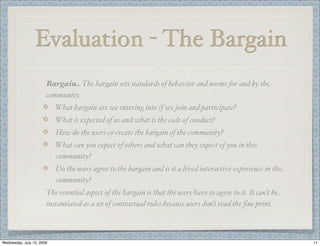 Evaluation - The Bargain
                       Bargain. The bargain sets standards of behavior and norms for and by the
                       community.
                           What bargain are we entering into if we join and participate?
                           What is expected of us and what is the code of conduct?
                           How do the users co-create the bargain of the community?
                           What can you expect of others and what can they expect of you in this
                           community?
                           Do the users agree to the bargain and is it a lived interactive experience in the
                           community?
                       The essential aspect of the bargain is that the users have to agree to it. It can’t be
                       instantiated as a set of contractual rules because users don’t read the ﬁne print.



Wednesday, July 15, 2009                                                                                        11
 