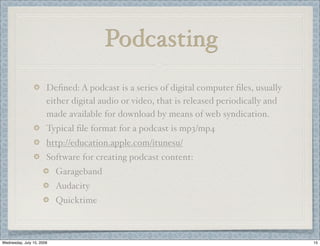 Podcasting
                       Deﬁned: A podcast is a series of digital computer ﬁles, usually
                       either digital audio or video, that is released periodically and
                       made available for download by means of web syndication.
                       Typical ﬁle format for a podcast is mp3/mp4
                       http://education.apple.com/itunesu/
                       Software for creating podcast content:
                           Garageband
                           Audacity
                           Quicktime



Wednesday, July 15, 2009                                                                  15
 
