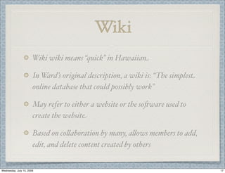 Wiki
                       Wiki wiki means “quick” in Hawaiian

                       In Ward’s original description, a wiki is: “The simplest
                       online database that could possibly work”

                       May refer to either a website or the so,ware used to
                       create the website

                       Based on co(aboration by many, a(ows members to add,
                       edit, and delete content created by others


Wednesday, July 15, 2009                                                          17
 