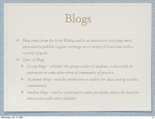 Blogs
                       Blog comes -om the term Weblog and is an interactive web page most
                       o,en used to publish regular writings on a variety of issues and with a
                       variety of goals.
                       Types of Blogs
                           Group blogs – whether the group consist of students, a class with its
                           instructor, or some other form of community of practice.
                           Academic blogs – used by instructors as outlets for ideas and up to date
                           commentary.
                           Student blogs – used as a journal or online portfolio, and as the basis for
                           interaction with other students.



Wednesday, July 15, 2009                                                                                 19
 