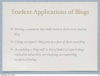 Student Applications of Blogs

                       Posting a comment that links back to their own student
                       blog

                       Citing an expert's blog post in a post of their own blog

                       Assembling a 'blog ro(' (a list of links) of expert blogs
                       related to what they are studying, an requesting
                       reciprocal listing



Wednesday, July 15, 2009                                                           20
 