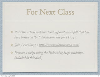 For Next Class

                       Read the article web20extendingpossibilities.pdf that has
                       been posted on the Edmodo.com site for IT7240

                           Join Learning 2.0 http://www.classroom20.com/

                       Prepare a script using the Podcasting Steps guideline
                       included in this deck



Wednesday, July 15, 2009                                                           24
 