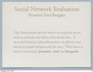Social Network Evaluation
                                   Promise-Tool-Bargain



                       Clay Shirky points out that there is no recipe for success
                       with social media but deﬁnes three broad rules… “a
                       successful fusion of a plausible promise, an eﬀective tool
                       and an acceptable bargain with the users.” Three lenses to
                       look at social media: promise, tool, and bargain.




Wednesday, July 15, 2009                                                            8
 