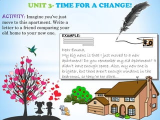 UNIT 3- TIME FOR A CHANGE!
ACTIVITY: Imagine you’ve just
move to this apartment. Write a
letter to a friend comparing your
old home to your new one.
EXAMPLE:
Dear Emma,
My big news is that I just moved to a new
apartment! Do you remember my old apartment? It
didn’t have enough space. Also, my new one is
brighter, but there aren’t enough windows in the
bedrooms, so they’re too dark…
 