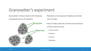 Granovetter’s experiment
Granovetter’s theory leads to the following
conceptual picture of networks
▪Networks are composed of tightly connected
sets of nodes
▪Sets of nodes with lots of internal connections
and few external ones
▪ Communities
▪ Clusters
▪ Groups
▪ Modules
20-04-2021 VANI KANDHASAMY, PSGTECH 13
 