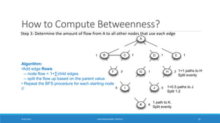 How to Compute Betweenness?
1 path to K.
Split evenly
1+0.5 paths to J
Split 1:2
1+1 paths to H
Split evenly
Algorithm:
•Add edge flows:
-- node flow = 1+∑child edges
-- split the flow up based on the parent value
• Repeat the BFS procedure for each starting node
𝑈
Step 3: Determine the amount of flow from A to all other nodes that use each edge
20-04-2021 VANI KANDHASAMY, PSGTECH 31
 