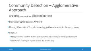 Community Detection – Agglomerative
Approach
▪Modularity optimization is NP Hard
▪Greedy Heuristic - Trivial clustering with each node in its own cluster
▪Repeat:
▪ Merge the two clusters that will increase the modularity by the largest amount
▪ Stop when all merges would reduce the modularity
20-04-2021 VANI KANDHASAMY, PSGTECH 35
 