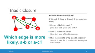 Triadic Closure
Reasons for triadic closure:
If B and C have a friend D in common,
then:
▪B is more likely to meet C
(since they both spend time with D)
▪B and C trust each other
(since they have a friend in common)
▪D has incentive to bring B and C together
(since it is hard for D to maintain two disjoint
relationships)
20-04-2021 VANI KANDHASAMY, PSGTECH 6
 