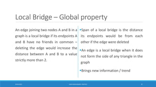 Local Bridge – Global property
An edge joining two nodes A and B in a
graph is a local bridge if its endpoints A
and B have no friends in common –
deleting the edge would increase the
distance between A and B to a value
strictly more than 2.
▪Span of a local bridge is the distance
its endpoints would be from each
other if the edge were deleted
▪An edge is a local bridge when it does
not form the side of any triangle in the
graph
▪Brings new information / trend
20-04-2021 VANI KANDHASAMY, PSGTECH 8
 