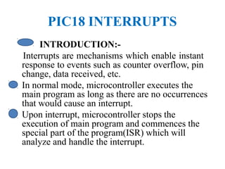 PIC18 INTERRUPTS
INTRODUCTION:-
Interrupts are mechanisms which enable instant
response to events such as counter overflow, pin
change, data received, etc.
• In normal mode, microcontroller executes the
main program as long as there are no occurrences
that would cause an interrupt.
• Upon interrupt, microcontroller stops the
execution of main program and commences the
special part of the program(ISR) which will
analyze and handle the interrupt.
 
