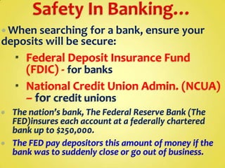  When searching for a bank, ensure your

deposits will be secure:

 Federal Deposit Insurance Fund
(FDIC) - for banks
 National Credit Union Admin. (NCUA)
– for credit unions




The nation’s bank, The Federal Reserve Bank (The
FED)insures each account at a federally chartered
bank up to $250,000.
The FED pay depositors this amount of money if the
bank was to suddenly close or go out of business.

 