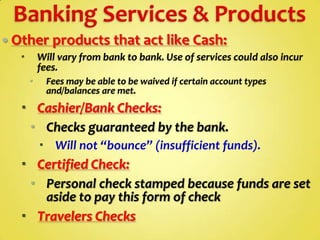  Other products that act like Cash:


Will vary from bank to bank. Use of services could also incur
fees.


Fees may be able to be waived if certain account types
and/balances are met.

 Cashier/Bank Checks:
 Checks guaranteed by the bank.
 Will not “bounce” (insufficient funds).

 Certified Check:
 Personal check stamped because funds are set
aside to pay this form of check
 Travelers Checks

 